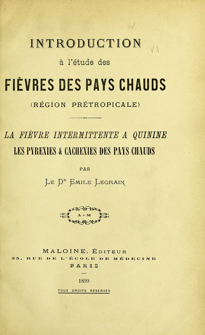 INTRODUCTION a l’etude des FIEVRES DES PAYS CHAUDS (REGION PRETROPICALE) LA FIEYRE INTERMITTENTE A QUININE LES PYREX1ES & CACHEXIES DES PAYS CHAUDS PAR J^E pR pMILE pEGRAIIN^ A - M MALOINE, Editeur 3 5, HUE r>E E’ECOEE D E 3VIEDEOIJVE 1899 TOUS DROITS RESERVES