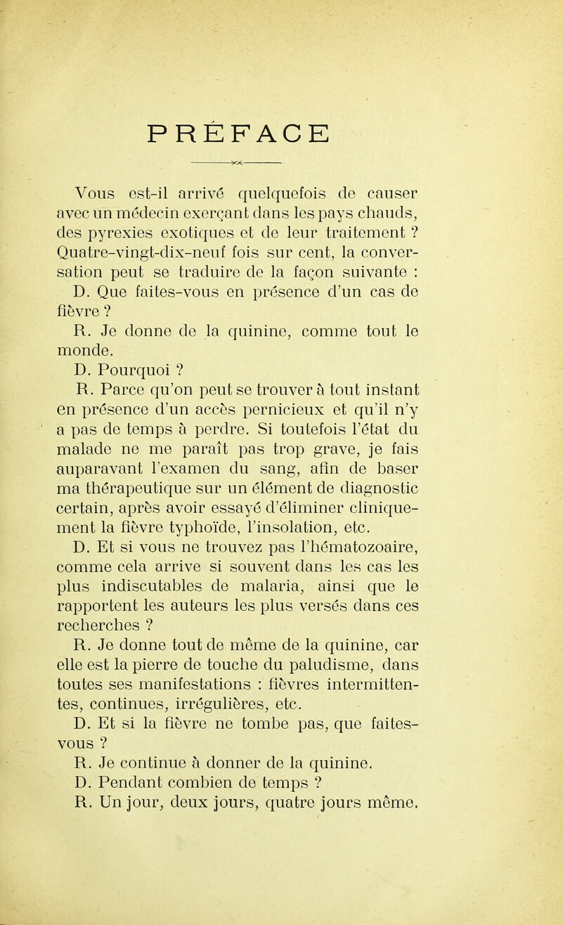 PREFACE Vous est-il arrive quelquefois de causer avec un medecin exercant dans lcs pays chauds, cles pyrexies exotiques et de leur traitement ? Quatre-vingt-dix-neuf fois sur cent, la conver- sation peut se traduire de la fagon suivante : D. Que faites-vous en presence d’un cas de fievre ? R. Je donne de la quinine, comme tout le monde. D. Pourquoi ? R. Parce qu’on peut se trouver a tout instant en presence d’un acces pernicieux et qu’il n’y a pas de temps a perdre. Si toutefois l’etat du malade ne me parait pas trop grave, je fais auparavant 1’examen du sang, afin de baser ma therapeutique sur un element de diagnostic certain, aprbs avoir essaye d’eliminer clinique- ment la fievre typhoide, l’insolation, etc. D. Et si vous ne trouvez pas l’hematozoaire, comme cela arrive si souvent dans les cas les plus indiscutables de malaria, ainsi que le rapportent les auteurs les plus verses dans ces recherches ? R. Je donne tout de meme de la quinine, car elle est la pierre de touche du paludisme, dans toutes ses manifestations : fievres intermitten- tes, continues, irreguliferes, etc. D. Et si la fievre ne tombe pas, que faites- vous ? R. Je continue a donner de la quinine. D. Pendant combien de temps ? R. Un jour, deux jours, quatre jours meme.