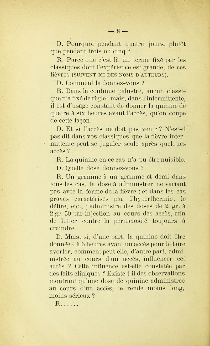 D. Pourquoi pendant quatre jours, plutot que pendant trois ou cinq ? R. Parce que c’est la un terme fixe par les classiques dont F experience est grande, de ces fievres (suiyent ici des noms d’auteurs). D. Comment la donnez-vous ? R. Dans la continue palustre, aucun classi- que n’a fixe de regie; mais, dans l’intermittente, il est d’usage constant de donner la quinine de quatre a six heures avant Faeces, qu’on coupe de cette fagon. D. Et si Faeces ne doit pas venir ? N’est-il pas dit dans vos classiques que la fievre inter- mittente peut se juguler seulo apres quelques acces ? R. La quinine en ce cas n’a pu etre nuisible. D. Quelle dose donnez-vous ? R. Un gramme a un gramme et demi dans tous les cas, la dose a administrer ne variant pas avec la forme de la fievre ; et dans les cas graves caracterises par Fhyperthermie, le delire, etc., j’administre des doses de 2 gr. a 2 gr. 50 par injection au cours des acces, afin de lutter contre la perniciosite toujours a craindre. D. Mais, si, d’une part, la quinine doit etre donnee 4 a 6 heures avant un acces pour le faire avorter, comment peut-elle, d’autrepart, admi- nistr^e au cours d’un acces, influencer cet acces ? Cette influence est-elle constatee par des faits cliniques ? Existe-t-il des observations montrant qu’une dose de quinine administree au cours d’un acces, le rende moins long, moins serieux ? R