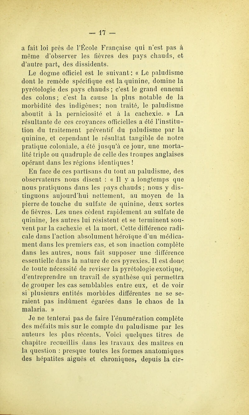 a fait loi pres cle l’Ecole Frangaise qui n’est pas a raeme d’observer les fievres cles pays chauds, et d’autre part, des dissidents. Le dogme officiel est le suivant: « Le paladisme dont le remede specifique est la quinine, domine la pyretologie des pays chauds; c’est le grand ennemi des colons; c’est la cause la plus notable de la morbidity des indigenes; non traite, le paludisme aboutit a la perniciosite et a la cachexie. » La resultante de ces croyances officielles a ete l’institu- tion du traitement preventif du paludisme par la quinine, et cependant le resultat tangible de notre pratique coloniale, a ete jusqu’a cejour, une morta- lite triple ou quadruple de celle des troupes anglaises operant dans les regions identiques ! En face de ces partisans du tout au paludisme, des observateurs nous disent : « II y a longtemps que nous pratiquons dans les pays chauds; nous y dis- tinguons aujourd’hui nettement, au moyen de la pierre de touche du sulfate de quinine, deux sortes de fievres. Les lines cedent rapidement au sulfate de quinine, les autres lui resistent et se terminent sou- vent par la cachexie et la mort. Cette difference radi- cale dans Taction absolument hero'ique d’un medica- ment dans les premiers cas, et son inaction complete dans les autres, nous fait supposer une difference essentielle dans la nature de ces pyrexies. II est done de toute necessity de reviser la pyretologie exotique, d’entreprendre un travail de synthese qui permettra de grouper les cas semblables entre eux, et de voir si plusieurs entites morbides differentes ne se se- raient pas indument egarees dans le chaos de la malaria. » Je ne tenterai pas de faire Tenumeration complete des mefaits mis sur le compte du paludisme par les auteurs les plus recents. Voici quelques titles de chapitre recueillis dans les travaux des maitres en la question : presque toutes les formes anatomiques des hepatites aigues et chroniques, depuis la cir-