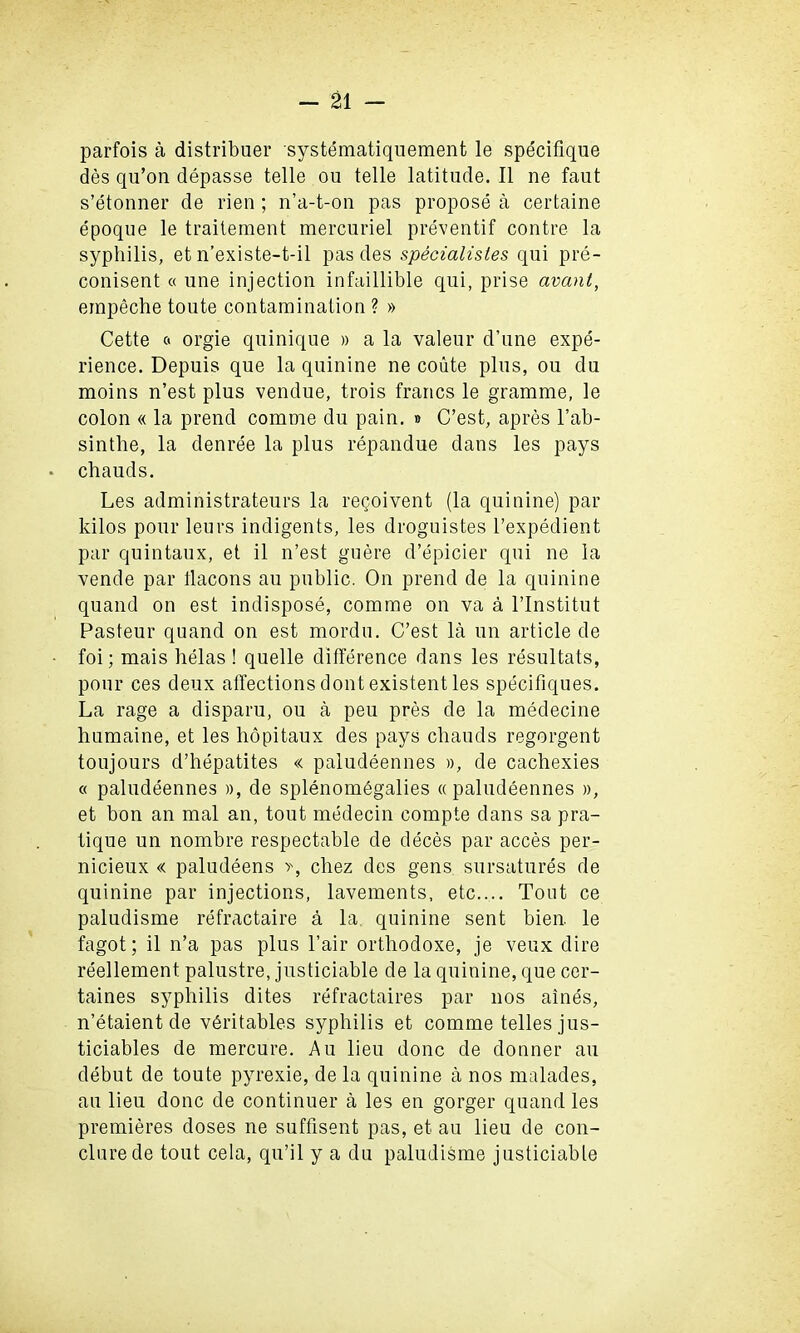 parfois a distribuer systematiquement le specifique des qu’on depasse telle ou telle latitude. II ne faut s’etonner de rien; n’a-t-on pas propose a certaine epoque le traitement mercuriel preventif contre la syphilis, et n’existe-t-il pas des specialities qui pre- conisent « une injection infaillible qui, prise avant, empeche toute contamination ? » Cette « orgie quinique » a la valeur d’une expe- rience. Depuis que la quinine ne coute plus, ou du moins n’est plus vendue, trois francs le gramme, le colon « la prend comme du pain. » C’est, apres l’ab- sinthe, la denree la plus repandue dans les pays chauds. Les administrateurs la regoivent (la quinine) par kilos pour leurs indigents, les droguistes I’expedient par quintaux, et il n’est guere d’epicier qui ne la vende par tlacons an public. On prend de la quinine quand on est indispose, comme on va a l’lnstitut Pasteur quand on est mordu. C’est la un article de foi; mais helas! quelle difference dans les resultats, pour ces deux affections dont existent les specifiques. La rage a disparu, ou a peu pres de la medecine humaine, et les hopitaux des pays chauds regorgent toujours d’hepatites « paludeennes », de cachexies « paludeennes », de splenomegalies « paludeennes », et bon an mal an, tout medecin compte dans sa pra- tique un nombre respectable de deces par acces per- nicieux « paludeens chez des gens sursatures de quinine par injections, lavements, etc.... Tout ce paludisme refractaire a la. quinine sent bien. le fagot; il n’a pas plus l’air orthodoxe, je veux dire reellement palustre, justiciable de la quinine, que cer- taines syphilis dites refractaires par nos aines, n’etaient de vbritables syphilis et comme telles jus- ticiables de mercure. Au lieu done de donner au debut de toute pyrexie, de la quinine a nos malades, au lieu done de continuer a les en gorger quand les premieres doses ne suffisent pas, et au lieu de con- clurede tout cela, qu’il y a du paludisme justiciable