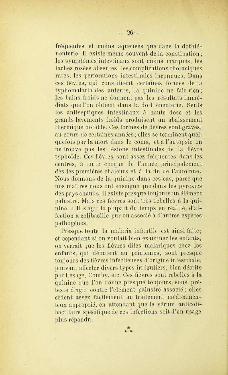 frequentes et moins aqueuses que dans la dothie- nenterie. II existe meme souvent de la constipation; les symptomes intestinaux sont moins marques, les taclies rosees absentes, les complications thoraciques rares, les perforations intestinales inconnues. Dans ces fievres, qui constituent certaines formes de la typhomalaria des auteurs, la quinine ne fait rien; les bains froids ne donnent pas les resultats imme- diats que Ton obtient dans la dothienenterie. Seuls les antiseptiques intestinaux a haute dose et les grands lavements froids produisent un abaissement thermique notable. Ces formes de fievres sont graves, au cours de certaines annees; elles se terminent quel- quefois par la mort dans le coma, et a l’autopsie on ne trouve pas les lesions intestinales de la fievre typboide. Ces fievres sont assez frequentes dans les centres, a toute epoque de l’annee, principalement des les premieres chaleurs et a la fin de l’automne. Nous donnons de la quinine dans ces cas, parce que nos maitres nous ont enseigne que dans les pyrexies des pays chauds, il existe presque toujours un element palustre. Mais ces fievres sont tres rebelles a la qui- nine. » II s’agit la plupart du temps en realite, d’af- fection a colibacille pur ou associe a d’autres especes pathogenes. Presque toute la malaria infantile est ainsifaite; et cependant si on voulait bien examiner les enfants, on verrait que les fievres dites malariques cbez les enfants, qui debutent au printemps, sont presque toujours des fievres infectieuses d’origine intestinale, pouvant affecter divers types irreguliers, bien decrits par Lesage, Comby, etc. Ces fievres sont rebelles a la quinine que Ton donne presque toujours, sous pre- texte d’agir contre l’element palustre associe; elles cedent assez facilement au traitement medicamen- teux approprie, en attendant que le serum anticoli- bacillaire specifique de ces infections soit d’un usage plus repandu.