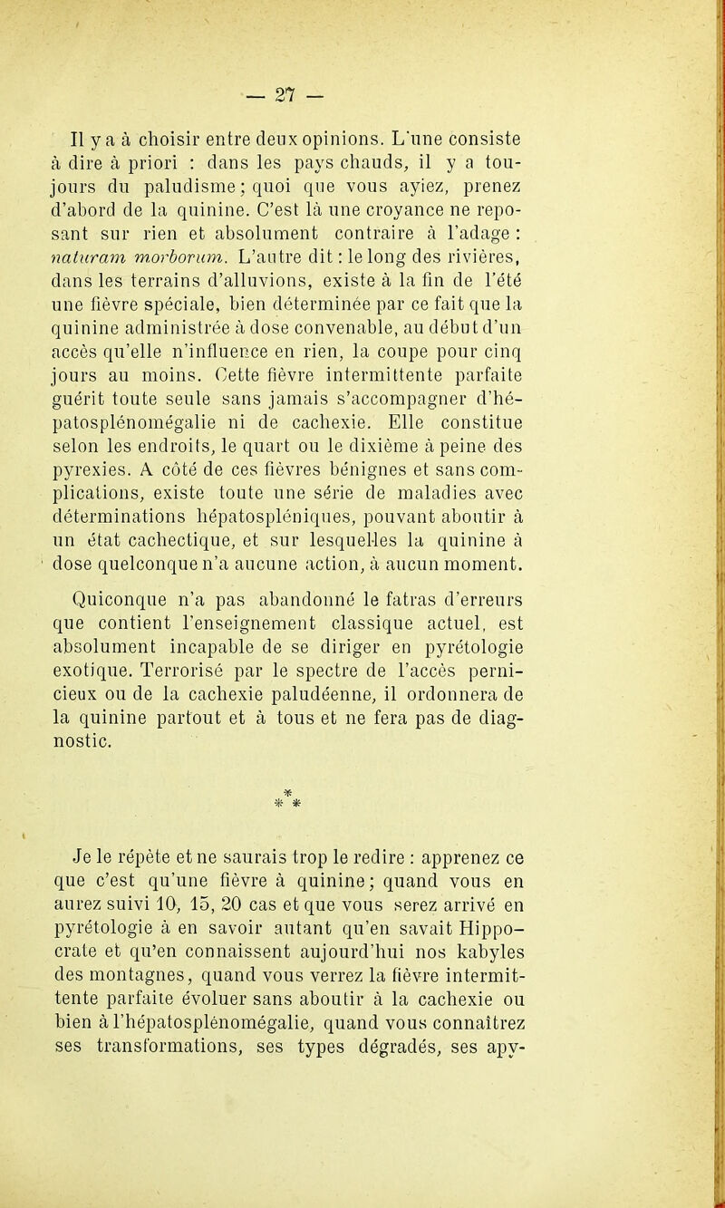 II ya a choisir entre deux opinions. L'line consiste a dire a priori : dans les pays chauds, il y a tou- jours du paludisme; quoi que vous ayiez, prenez d’abord de la quinine. C’est la une croyance ne repo- sant snr rien et absolument contraire a l’adage : naturam m.orborum. L’autre dit: le long des rivieres, dans les terrains d’alluvions, existe a la fin de l’ete une fievre speciale, bien determinee par ce fait que la quinine administree a dose convenable, au debut d’un acces qu’elle n’influence en rien, la coupe pour cinq jours au moins. Cette fievre intermittente parfaite guerit toute seule sans jamais s’accompagner d’he- patosplenomegalie ni de cacliexie. Elle constitue selon les endroits, le quart ou le dixieme a peine des pyrexies. A cote de ces fievres benignes et sans com- plications, existe toute une serie de maladies avec determinations hepatospleniques, pouvant aboutir a un etat cachectique, et sur lesquel-les la quinine a dose quelconque n’a aucune action, a aucun moment. Quiconque n’a pas abandonne le fatras d’erreurs que contient l’enseignement classique actuel, est absolument incapable de se diriger en pyretologie exotique. Terrorise par le spectre de Faeces perni- cieux ou de la cacliexie paludeenne, il ordonnera de la quinine partout et a tous et ne fera pas de diag- nostic. * * * Je le repete et ne saurais trop le redire : apprenez ce que c’est qu’une fievre a quinine; quand vous en aurez suivi 10, 15, 20 cas et que vous serez arrive en pyretologie a en savoir autant qu’en savait Hippo- crate et qu’en connaissent aujourd’hui nos kabyles des montagnes, quand vous verrez la fievre intermit- tente parfaite evoluer sans aboutir a la cacliexie ou bien a Fhepatosplenomegalie, quand vous connaitrez ses transformations, ses types degrades, ses apv-