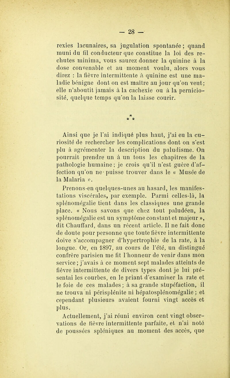 rexies lacnnaires, sa jugulation spontanee; qnand muni du fil conducteur que constitue la loi des re- cliutes minima, vous saurez donner la quinine a la dose convenable et au moment voulu, alors vous direz : la fievre intermittente a quinine est une ma- ladie benigne dont on est maitre au jour qu’on veut; elle n’aboutit jamais a la cacbexie ou a la pernicio- site, quelque temps qu’on la laisse courir. * * * Ainsi que je I’ai indique plus haut, j’ai eu la cu- riosite de recbercber les complications dont on s’est plu a agrementer la description du paludisme. On pourrait prendre un a un tous les chapitres de la pathologie humaine; je crois qu’il n’est guere d’af- fection qu’on ne-puisse trouver dans le « Musee de la Malaria ». Prenons-en quelques-unes au basard, les manifes- tations viscerales, par exemple. Parmi celles-la, la splenomegalie tient dans les classiques une grande place. « Nous savons que cbez tout paludeen, la splenomegalie est un symptome constant et majeur », dit Chau third, dans un recent article. II ne fait done de doute pour personne que toute fievre intermittente doive s’accompagner d’hypertrophie de la rate, a la longue. Or, en 1897, au cours de l’ete, un distingue confrere parisien me fit l’bonneur de venir dans mon service; j’avais a ce moment sept malades atteints de fievre intermittente de divers types dont je lui pre- sentai les courbes, en le priant d’examiner la rate et le foie de ces malades; a sa grande stupefaction, il ne trouva ni perisplenite ni hepatosplenomegalie ; et cependant plusieurs avaient fourni vingt acces et plus. Actuellement, j’ai reuni environ cent vingt obser- vations de fievre intermittente parfaite, et, n’ai note de poussees spleniques au moment des acces, que