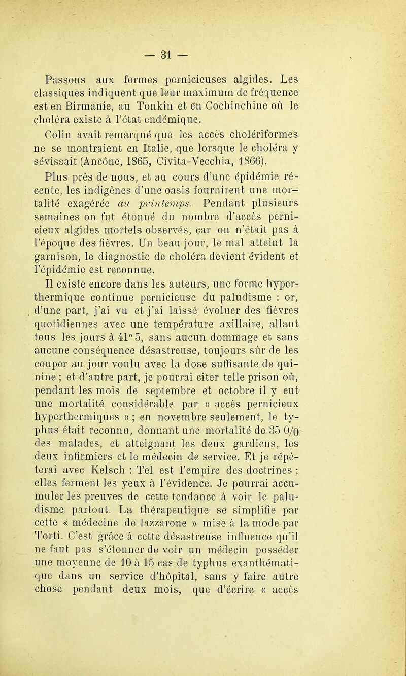 Passons aux formes pernicieuses algides. Les classiques indiquent que leur maximum de frequence est en Birmanie, au Tonkin et e‘n Cochincliine on le cholera existe a l’etat endemique. Colin avait remarque que les acces choleriformes ne se montraient en Italie, que lorsque le cholera y sevissait (Ancone, 1865, Civita-Vecchia, 1866). Plus pres de nous, et au cours d’une epideinie re- cente, les indigenes d’une oasis fournirent une mor- tality exageree au printernps, Pendant plusieurs semaines on fut etonne du nombre d'acces perni- cieux algides mortels observes, car on n’etait pas a l’epoque desfievres. Un beau jour, le mal atteint la garnison, le diagnostic de cholera devient evident et l’epidemie est reconnue. II existe encore dans les auteurs, une forme hyper- thermique continue pernicieuse du paludisme : or, d’une part, j’ai vu et j’ai laisse evoluer des fievres quotidiennes avec une temperature axillaire, allant tous les jours a 41° 5, sans aucun dommage et sans aucune consequence desastreuse, toujours sur de les couper au jour voulu avec la dose suffisante de qui- nine ; et d’autre part, je pourrai citer telle prison ou, pendant les mois de septembre et octobre il y eut une mortalite considerable par « acces pernicieux hyperthermiques »; en novembre seulement, le ty- phus etait reconrm, donnant une mortalite de 35 0/o des malades, et atteignant les deux gardiens, les deux infirmiers et le medecin de service. Et je repe- terai avec Kelsch : Tel est l’empire des doctrines ; elles ferment les yeux a l’evidence. Je pourrai accu- muler les preuves de cette tendance a voir le palu- disme partout. La therapeutique se simplifie par cette « medecine de lazzarone » mise a la mode par Torti. C’est grace a cette desastreuse influence qu’il ne faut pas s’etonner de voir un medecin posseder une moyenne de 10 a 15 cas de typhus exanthemati- que dans un service d’hopital, sans y faire autre chose pendant deux mois, que d’ecrire « acces