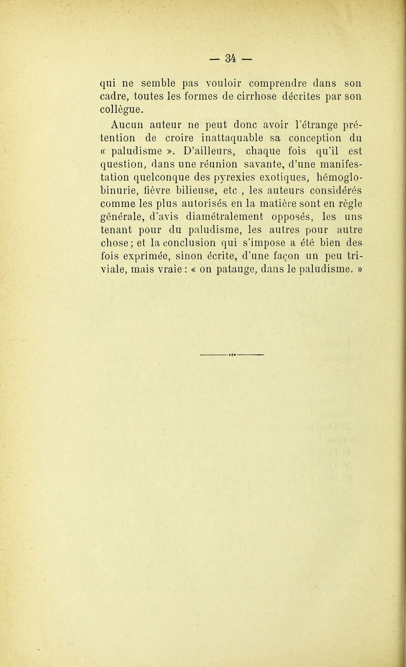 qui ne semble pas vouloir comprendre dans son cadre, toutes les formes de cirrhose decrites par son collegue. Aucun auteur ne peut done avoir l’etrange pre- tention de croire inattaquable sa conception du « paludisme ». D’ailleurs, chaque fois qu’il est question, dans une reunion savante, d’une manifes- tation quelconque des pyrexies exotiques, bemoglo- binurie, fievre bilieuse, etc , les auteurs consideres comme les plus autorisea en la matiere sont en regie generale, d’avis diametralement opposes, les uns tenant pour du paludisme, les autres pour autre cbose; et la conclusion qui s’impose a ete bien des fois exprimee, sinon ecrite, d’une fagon un peu tri- viale, mais vraie: « on patauge, dans le paludisme. » •o*-