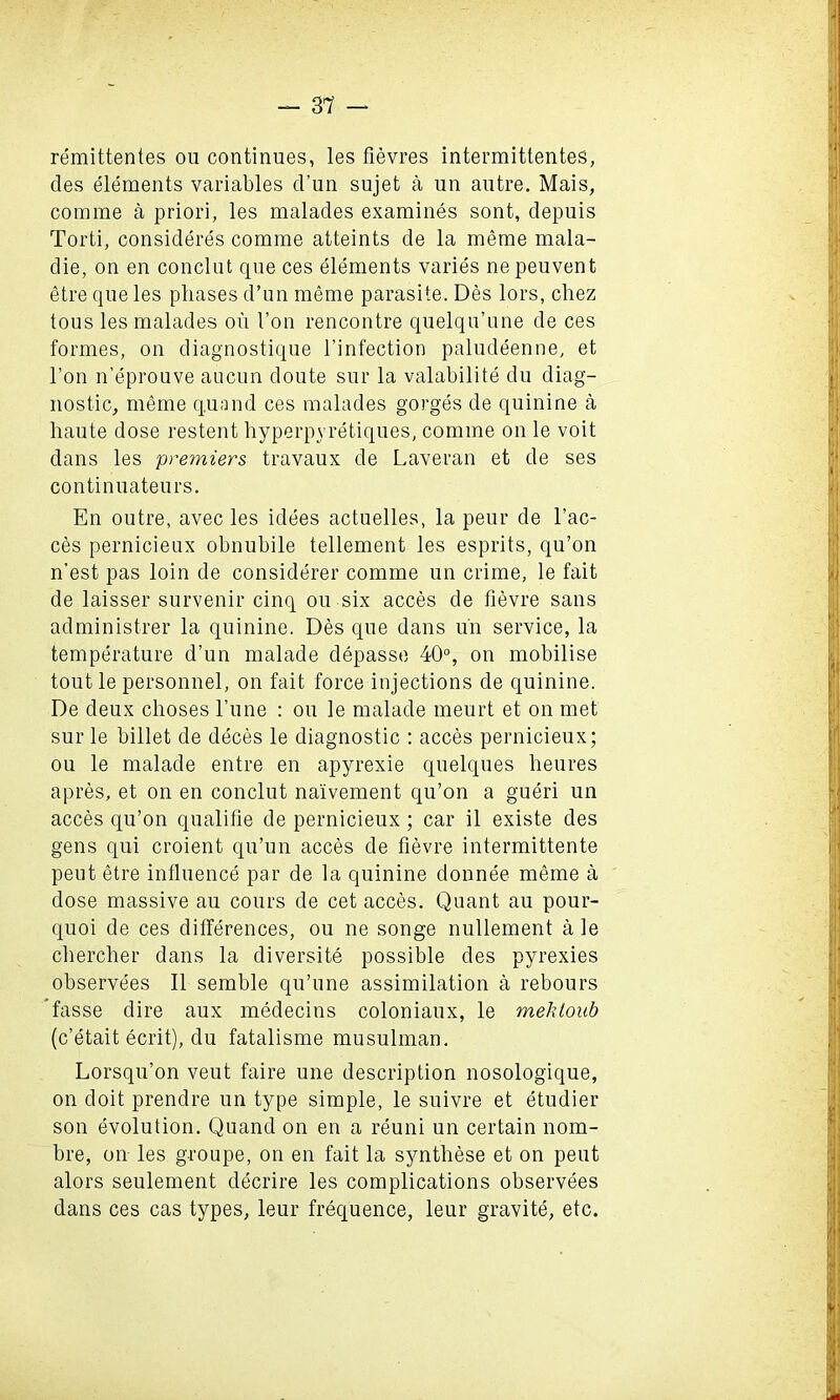 remittentes ou continues, les fievres intermittentes, cles elements variables cl’un sujet a un autre. Mais, comme a priori, les malades examines sont, clepuis Torti, consideres comme atteints de la meme mala- die, on en conclut que ces elements varies nepeuvent etre que les phases d’un meme parasite. Des lors, chez tous les malades oil 1’on rencontre quelqu’une de ces formes, on diagnostique l’infection paludeenne, et Ton n’eprouve aucun doute sur la valabilite du diag- nostic, meme quand ces malades gorges de quinine a haute dose restent hyperpvretiques, comme on le voit dans les premiers travaux de Laveran et de ses continuateurs. En outre, avec les idees actuelles, la peur de fae- ces pernicieux obnubile tellement les esprits, qu’on n’est pas loin de considerer comme un crime, le fait de laisser survenir cinq ou six acces de fievre sans administrer la quinine. Des que dans un service, la temperature d’un malade depasse 40°, on mobilise tout le personnel, on fait force injections de quinine. De deux clioses l’une : ou le malade meurt et on met sur le billet de deces le diagnostic : acces pernicieux; ou le malade entre en apyrexie quelques heures apres, et on en conclut naivement qu’on a gueri un acces qu’on qualifie de pernicieux; car il existe des gens qui croient qu’un acces de fievre intermittente peut etre influence par de la quinine donnee meme a dose massive au cours de cet acces. Quant au pour- quoi de ces differences, ou ne songe nullement a le chercher dans la diversity possible des pyrexies observees II semble qu’une assimilation a rebours fasse dire aux medecins coloniaux, le mehtoub (c’etait ecrit), du fatalisme musulman. Lorsqu’on veut faire une description nosologique, on doit prendre un type simple, le suivre et etudier son evolution. Quand on en a reuni un certain nom- bre, on les groupe, on en fait la synthese et on peut alors seulement decrire les complications observees dans ces cas types, leur frequence, leur gravite, etc.