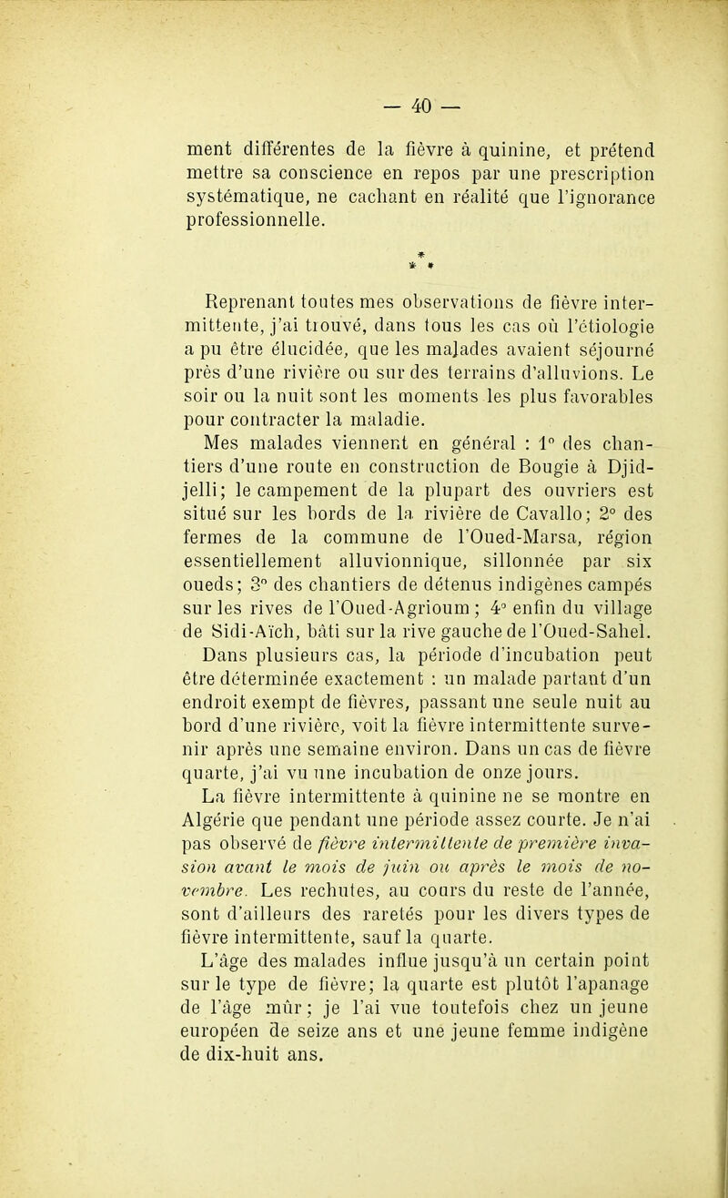 ment differentes de la fievre a quinine, et pretend mettre sa conscience en repos par une prescription systematique, ne cachant en realite que l’ignorance professionnelle. *• * # Reprenant toutes mes observations de fievre inter- mittente, j’ai tiouve, dans tous les cas oil l’etiologie a pu etre elucidee, que les majades avaient sejourne pres d’une riviere on sur des terrains d’alluvions. Le soil’ ou la nuit sont les moments les plus favorables pour contracter la maladie. Mes malades viennent en general : 1° des chan- tiers d’une route en construction de Bougie a Djid- jelli; le campement de la plupart des ouvriers est situe sur les bords de la riviere de Cavallo; 2° des fermes de la commune de l’Oued-Marsa, region essentiellement alluvionnique, sillonnee par six oueds; 3° des chantiers de detenus indigenes campes sur les rives de l’Oued-Agrioum ; 4° enfin du village de Sidi-Aich, bati sur la rive gauche de FOued-Saliel. Dans plusieurs cas, la periode d’incubation peut etre determinee exactement : un malade partant d’un endroit exempt de fievres, passant une seule nuit au hord d’une riviere, voit la fievre intermittente surve- nir apres une semaine environ. Dans uncas de fievre quarte, j’ai vu une incubation de onze jours. La fievre intermittente a quinine ne se raontre en Algerie que pendant une periode assez courte. Je n’ai pas observe de fievre inlermillenle de premiere inva- sion avant le mois de juin ou apres le mois de no- vembre. Les rechutes, au cours du reste de Fannee, sont d’ailleurs des raretes pour les divers types de fievre intermittente, saufla quarte. L’age des malades influe jusqu’a un certain point sur le type de fievre; la quarte est plutot l’apanage de l’age miir; je l’ai vue toutefois chez un jeune europeen de seize ans et une jeune femme indigene de dix-huit ans.