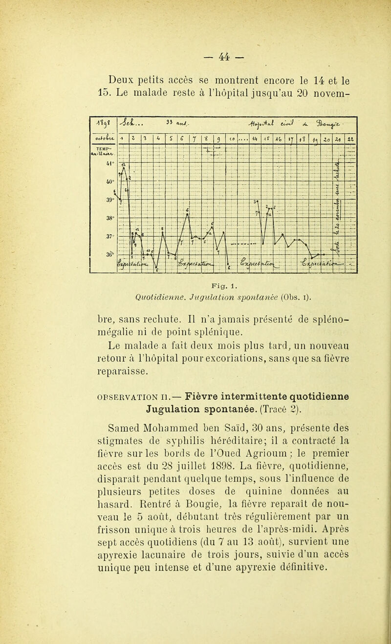 Deux petits acces se montrent encore le 14 et le 15. Le raalade reste a l’hopital jusqu’au 20 novem- bre, sans rechute. II n’a jamais presente de spleno- megalie ni de point splenique. Le malade a fait deux mois plus tard, un nouveau retour a l’hopital pour excoriations, sans que sa fievre reparaisse. observation ii.— Fievre intermittente quotidienne Jugulation spontanee. (Trace 2). Samed Mohammed ben Sa'id, 30 ans, presente des stigmates de syphilis hereditaire; il a contracts la fievre surles bords de l’Oued Agrioum: le premier acces est du 28 juillet 1898. La fievre, quotidienne, disparait pendant quelque temps, sous l’influence de plusieurs petites doses de quinine donnees an hasard. Rentre a Bougie, la fievre reparait de nou- veau le 5 aout, debutant tres regulierement par un frisson unique a trois heures de l’apres-midi. Apres sept acces quotidiens (du 7 au 13 aout), survient une apyrexie lacunaire de trois jours, suivie d’un acces unique peu intense et d’une apyrexie definitive.