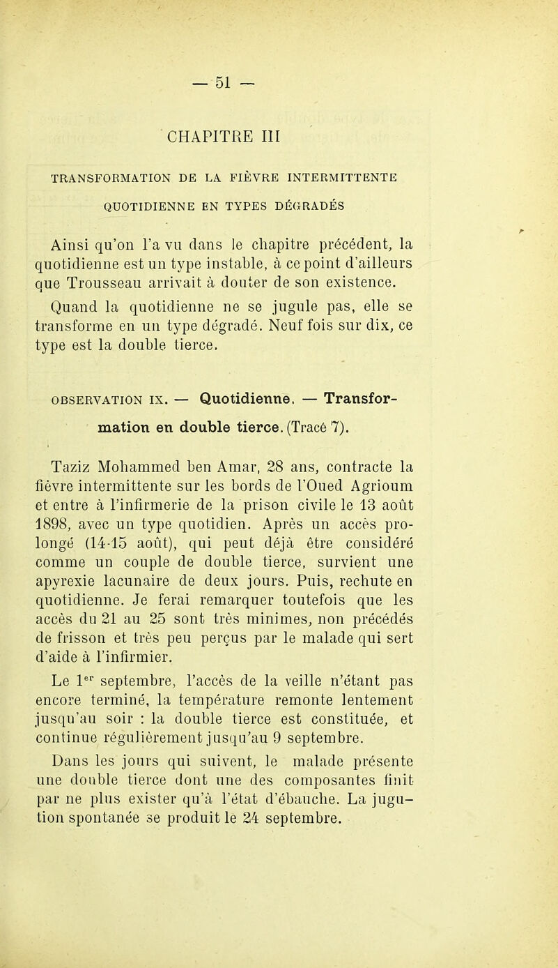 CHAPITRE III TRANSFORMATION DE LA FIEVRE INTERMITTENTE QUOTIDIENNE EN TYPES DEGRADES Ainsi qu’on l’a vu dans le chapitre precedent, la quotidienne est un type instable, a ce point d’ailleurs one Trousseau arrivait a douter de son existence. Quand la quotidienne ne se jugule pas, elle se transforme en un type degrade. Neuf fois sur dix, ce type est la double tierce. observation ix. — Quotidienne, — Transfor- mation en double tierce. (Trace 7). Taziz Mohammed ben Amar, 28 ans, contracte la fievre intermittente sur les bords de 1’Oued Agrioum et entre a l’infirmerie de la prison civile le 13 aout 1898, avec un type quotidien. Apres un acces pro- longs (14-15 aout), qui peut deja etre considers comme un couple de double tierce, survient une apyrexie lacunaire de deux jours. Puis, rechute en quotidienne. Je ferai remarquer toutefois que les acces du 21 au 25 sont tres minimes, non prScedSs de frisson et tres peu pergus par le malade qui sert d’aide a l’infirmier. Le ler septembre, l’acces de la veille n’Stant pas encore terminS, la temperature remonte lentement jusqu’au soir : la double tierce est constituSe, et continue regulierement jusqu’au 9 septembre. Dans les jours qui suivent, le malade presente une double tierce dont une des composantes Unit par ne plus exister qu’a l’Stat d’Sbauche. La jugu- tion spontanee se produit le 24 septembre.