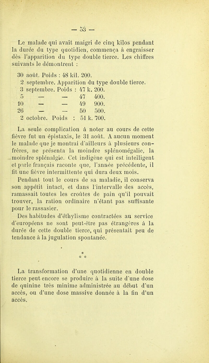 Le malade qui avait maigri de cinq kilos pendant la duree du type quotidien, commenga a engraisser des l’apparition du type double tierce. Les chiffres suivants le demontrent : 30 aout. Poids : 48 kil. 200. 2 septembre. Apparition du type double tierce. 3 septembre. Poids : : 47 k. 200. 5 — — 47 400. 10 - — 49 900. 26 — — 50 500. 2 octobre. Poids : 51 k. 700. La seule complication a noter au cours de cette fievre fut un epistaxis, le 31 aout. A aucun moment le malade que je montrai d’ailleurs a plusieurs con- freres, ne presenta la moindre splenomegalie, la moindre splenalgie. Cet indigene qui est intelligent et parle frangais raconte que, l’annee precedente, il fit une fievre intermittente qui dura deux mois. Pendant tout le cours de sa maladie, il conserva son appetit intact, et dans l’intervalle des acces, ramassait toutes les croutes de pain qu’il pouvait trouver, la ration ordinaire n’etant pas suffisante pour le rassasier. Des habitudes d’etliylisme contractees au service d’europeens ne sont peut-etre pas etrangeres a la duree de cette double tierce, qui presentait peu de tendance a la jugulation spontanee. % * La transformation d’une quotidienne en double tierce peut encore se produire a la suite d’une dose de quinine tres minime administree au debut d’un acces, ou d’une dose massive donnee a la tin d’un acces.