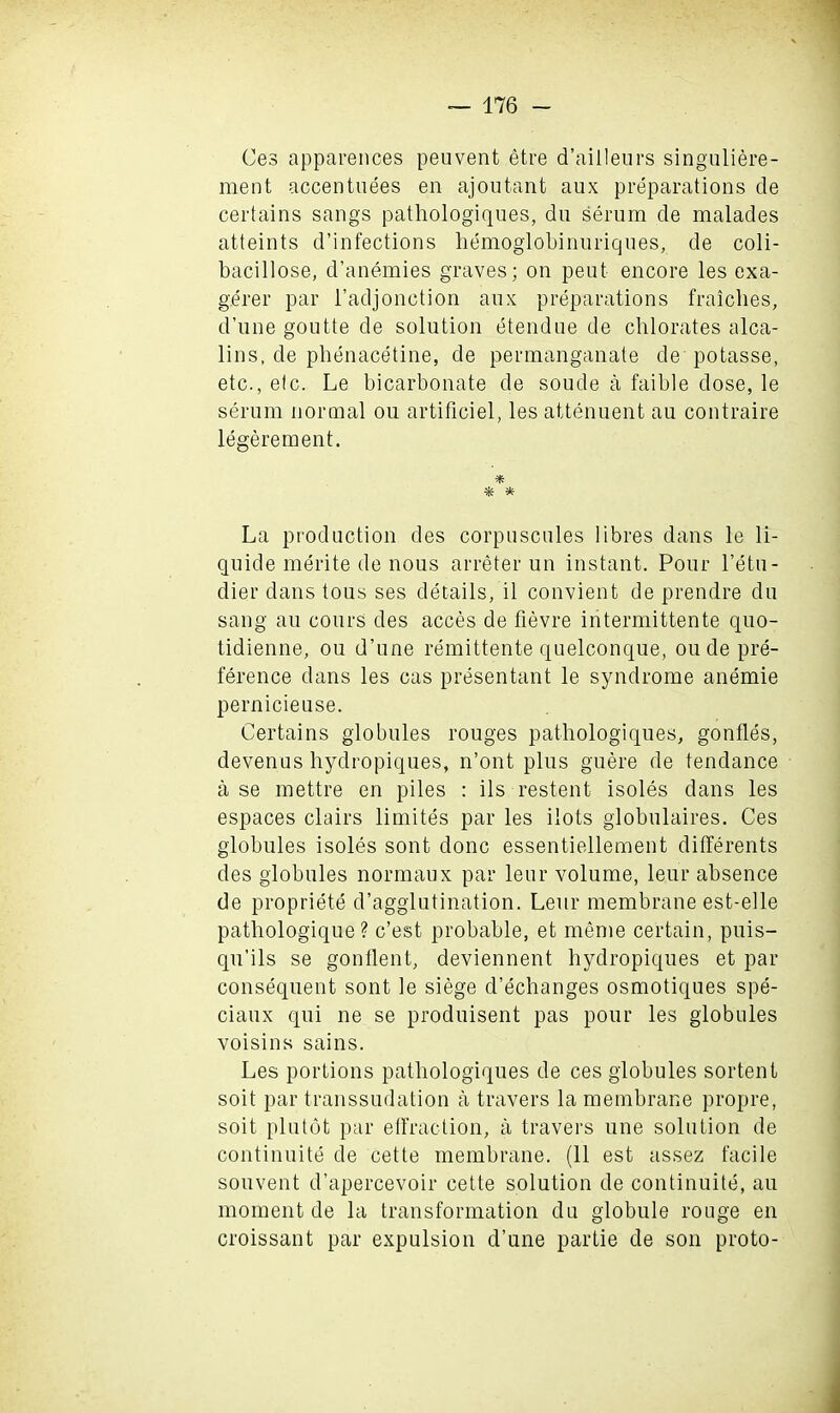 Ces apparences peuvent etre d’aiileurs singuliere- ment accentuees en ajoutant aux preparations cle certains sangs pathologiques, dn serum de malades atteints d’infections hemoglobinuriques, de coli- bacillose, d’anemies graves; on peut encore les exa- gerer par i’adjonction aux preparations fraiclies, d’une goutte de solution etendue de chlorates alca- lins, de phenacetine, de permanganate de potasse, etc., etc. Le bicarbonate de soude a faible dose, le serum normal ou artificiel, les attenuent au contraire legerement. * * * La production des corpuscules libres dans le li- quide merite de nous arreter uu instant. Pour l’etu- dier dans tous ses details, il convient de prendre du sang au cours des acces de fievre intermittente quo- tidienne, ou d’une remittente quelconque, ou de pre- ference dans les cas presentant le syndrome anemie pernicieuse. Certains globules rouges pathologiques, gonfles, devenus bydropiques, n’ont plus guere de tendance a se mettre en piles : ils restent isoles dans les espaces clairs limites par les ilots globulaires. Ces globules isoles sont done essentiellement dilferents des globules normaux par leur volume, le.ur absence de propriety d’agglutination. Leur membrane est-elle patbologique ? e’est probable, et meme certain, puis- qu’ils se gonflent, deviennent hydropiques et par consequent sont le siege d’echanges osmotiques spe- ciaux qui ne se produisent pas pour les globules voisins sains. Les portions pathologiques de ces globules sortent soit par transsudation a travel’s la membrane propre, soit plutot par effraction, a travel’s une solution de continuity de cette membrane. (11 est assez facile souvent d’apercevoir cette solution de continuite, au moment de la transformation du globule rouge en croissant par expulsion d’une partie de son proto-