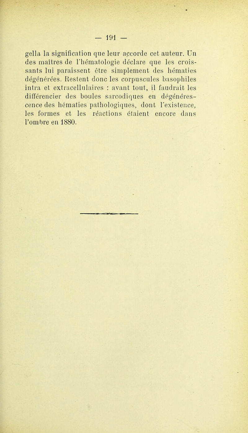 gella la signification que leur accorde cet auteur. Un des raaifcres de l’hematologie declare que les crois- sants lui paraissent etre simplement des hematies degenerees. Restent done les corpuscules basophiles intra et extracellulaires : avant tout, il faudrait les differencier des boules sarcodiques en degeneres- cence des hematies patbologiques, dont l’existence, les formes et les reactions etaient encore dans l’ombre en 1880.