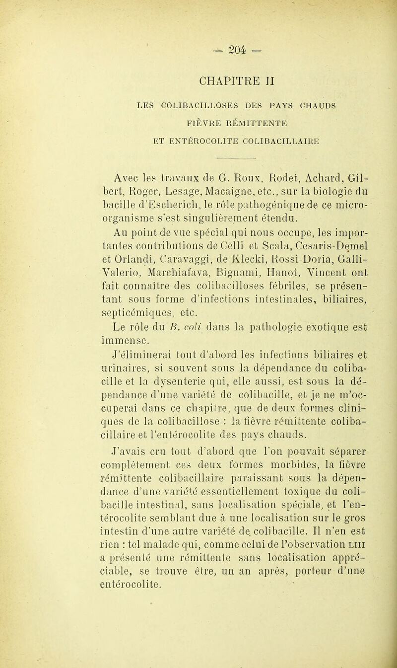 CHAPITRE II LES COLIBACILLOSES DES PAYS CHAUDS FIEVRE REMITTENTE ET ENTEROCOLITE COLIBACILLAIRE Avec les travaux de G. Roux, Rodet, Achard, Gil- bert, Roger, Lesage, Macaigne, etc., sur labiologie du bacille d’Escherich, le role pathogenique de ce micro- organisme s'est singnliereraent etendu. An point devue special qui nous occupe, les impor- tantes contributions de Celli et Scala, Cesaris-Demel et Orlandi, Caravaggi, de Klecki, Rossi-Doria, Galli- Valerio, Marchiafava, Bignami, Hanot, Vincent ont fait connaitre des colibacilloses febriles, se presen- tant sous forme defections intestinales, biliaires, septicemiques, etc. Le role du B. coli dans la patbologie exotique est immense. J’eliminerai tout d’abord les infections biliaires et urinaires, si souvent sous la dependance du coliba- cille et la dysenterie qui, elle aussi, est sous la de- pendance d’une variete de colibacilie, et je ne m’oc- cuperai dans ce cbapitre, que de deux formes clini— ques de la colibacillose : la fievre remittente coliba- cillaire et l’enterocolite des pays chauds. J’avais cru tout d’abord que bon pouvait separer completement ces deux formes morbides, la fievre remittente colibacillaire paraissant sous la depen- dance d’une variete essentiellement toxique du coli- bacille intestinal, sans localisation speciale, et l’en- terocolite semblant due a une localisation sur le gros intestin d’une autre variete de. coli bacille. II n’en est rien : tel malade qui, comme celui de l’observation liii a presente une remittente sans localisation appre- ciable, se trouve etre, un an apres, porteur d’une enterocolite.