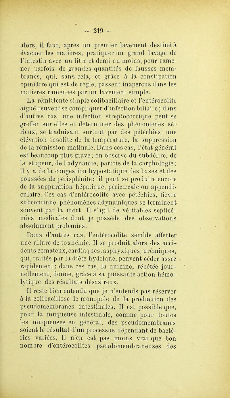 alors, il faut, apres un premier lavement destine a evacuer les matieres, pratiquer un grand lavage de l’intestin avec un litre et demi au moins, pour rame- ner parfois de grandes quantites de fausses mem- branes, qui, sans, cela, et grace a la constipation opiniatre qui est de regie, passent inapergus dans les matieres ramenees par un lavement simple. La remittente simple colibacillaire et l’enterocolite aigue peuvent se compliquer d’infect.ion biliaire; dans d’autres cas, une infection streptococcique peut se greffer sur elles et determiner des phenomenes se • rieux, se traduisant surtout par des petecliies, une elevation insolite de la temperature, la suppression de la remission matinale. Dans ces cas, l’etat general est beaucoup plus grave; on observe du subdelire, de la stupeur, de l’adynamie, parfois de la carpliologie; il y a de la congestion hypostatique des bases et des poussees de perisplenite; il peut se produire encore de la suppuration hepatique, pericoocale ou appendi- culaire. Ces cas d’enterocolite avec petechies, fievre subcontinue, phenomenes adynamiques se terminent souvent par la mort. Il s’agit de veritables septice- mies medicales dont je possede des observations absolument probantes. Dans d’autres cas, l’enterocolite semble affecter une allure de toxhemie. Il se produit alors des acci- dents comateux,cardiaques, asphyxiques, uremiques, qui, traites par la diete hydrique, peuvent ceder assez rapidement ; dans ces cas, la quinine, repetee jour- nellement, donne, grace a sa puissante action hemo- lvtique, des resultats desastreux. Il reste bien entendu que je n’entends pas reserver a la colibacillose le monopole de la production des pseudomembranes intestinales. Il est possible que, pour la muqueuse intestinale, comme pour toules les muqueuses en general, des pseudomembranes soient le resultat d’un processus dependant de bacte- ries variees. Il n’en est pas moins vrai que bon nombre d’enterocolites pseudomembraneuses des