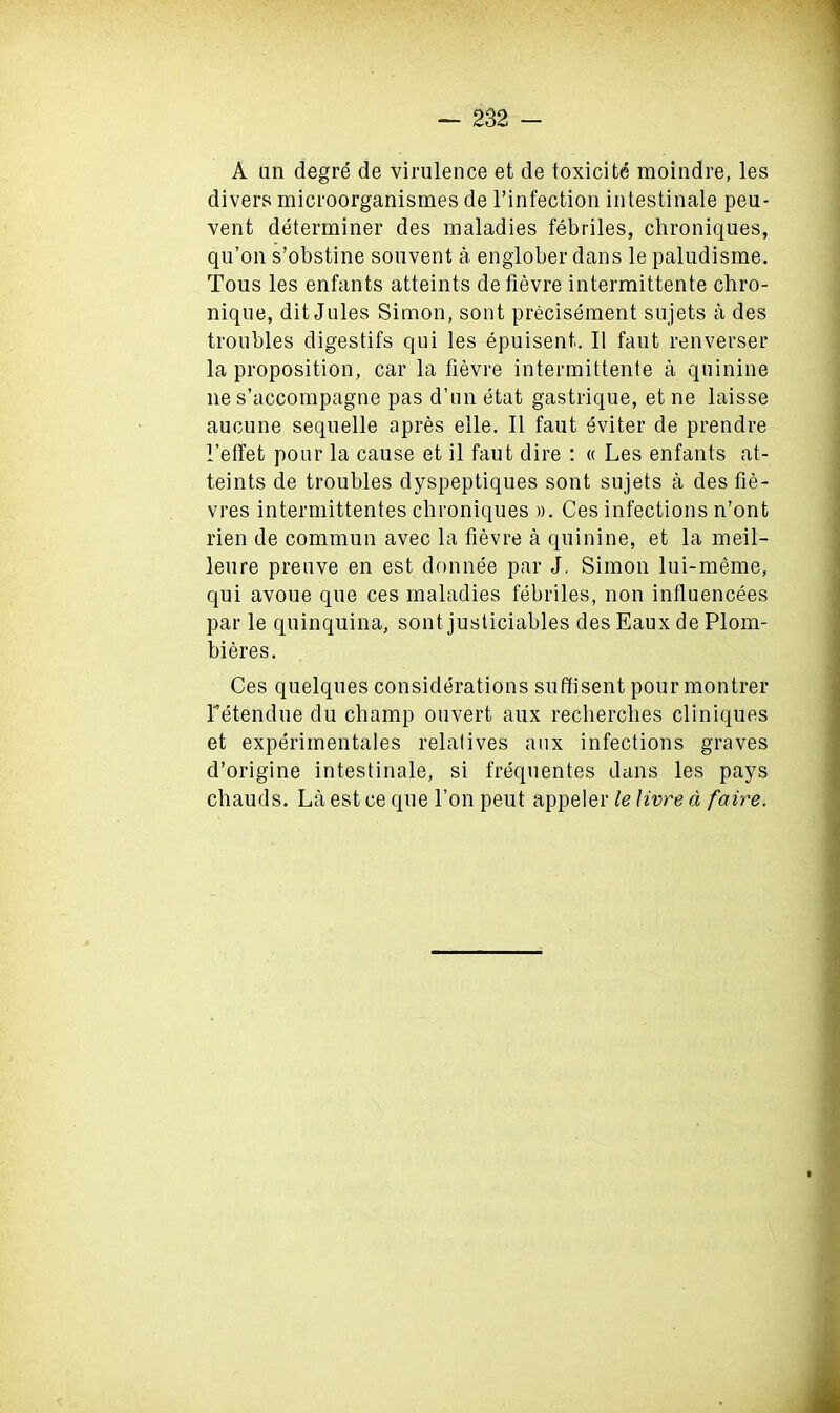 A an degre de virulence et de toxicite moindre, les divers microorganismes de l’infection intestinale pea- vent determiner des maladies febriles, chroniques, qu’on s’obstine souvent a englober dans le paludisme. Tous les enfants atteints de fievre intermittente chro- nique, dit Jules Simon, sont precisement sujets a des troubles digestifs qui les epuisent,. II faut renverser la proposition, car la fievre intermittente a quinine lie s’accompagne pas d’un etat gastrique, et ne laisse aucune sequelle apres elle. II faut eviter de prendre 1’etfet pour la cause et il faut dire : « Les enfants at- teints de troubles dyspeptiques sont sujets a des fie- vres intermittentes chroniques ». Ces infections n’ont rien de commun avec la fievre a quinine, et la meil- leure preuve en est donnee par J. Simon lui-meme, qui avoue que ces maladies febriles, non influencees par le quinquina, sont justiciables des Eaux de Plom- bieres. Ces quelques considerations suffisent pour montrer Tetendue du champ ouvert aux recherclies cliniques et experimentales relatives aux infections graves d’origine intestinale, si frequentes dans les pays chauds. La est ce que l’on peut appeler le livre d faire.