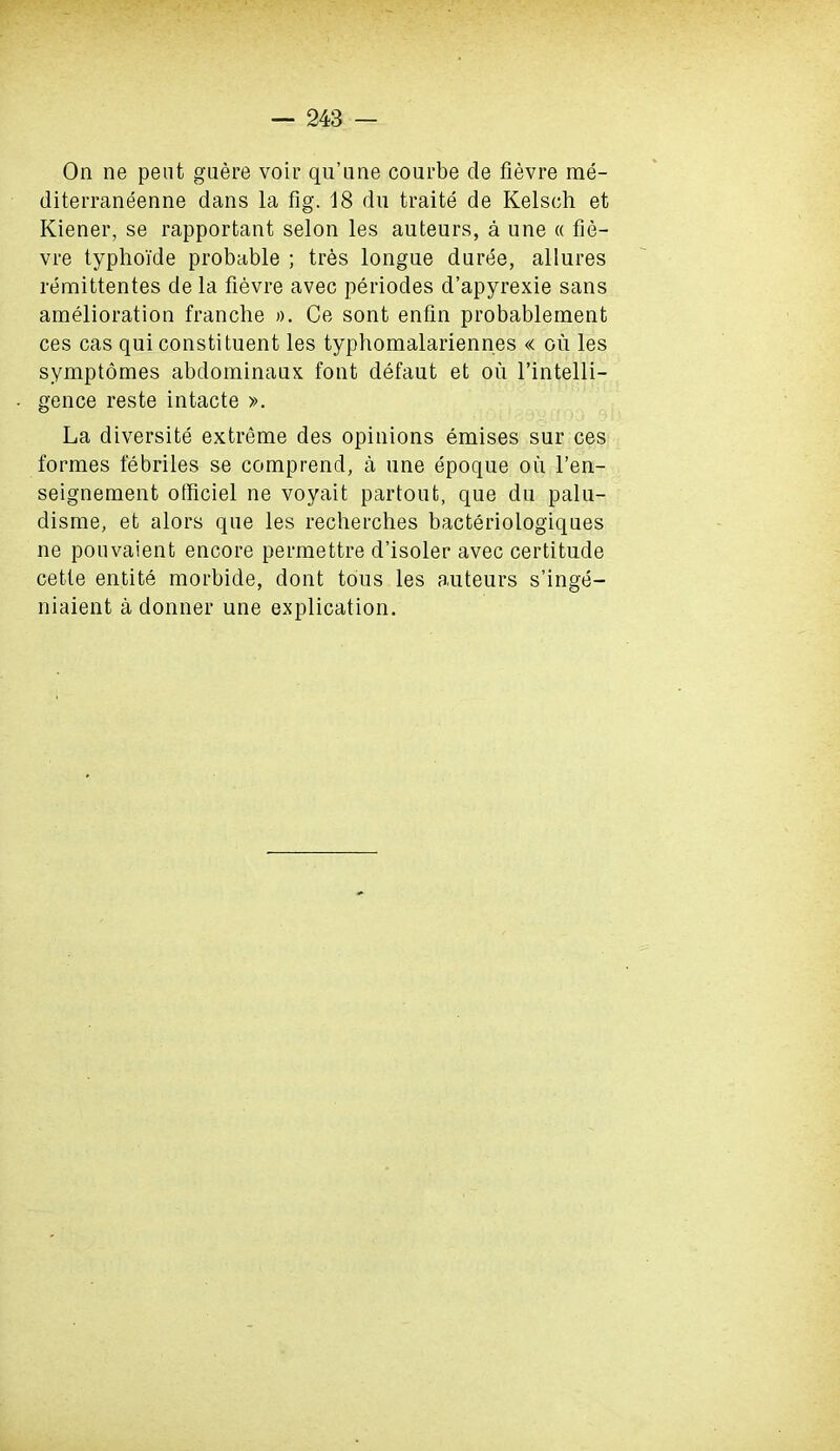 On ne pent guere voir qu’ime courbe de fievre rae- diterraneenne dans la fig. 18 du traite de Kelsch et Kiener, se rapportant selon les auteurs, a une « fie- vre typhoi'de probable ; tres longue duree, allures remittentes de la fievre avec periodes d’apyrexie sans amelioration tranche ». Ce sont enfin probablement ces cas qui constituent les typhomalariennes « ou les symptomes abdominaux font defaut et on l’intelli- gence reste intacte ». La diversity extreme des opinions emises sur ces formes febriles se comprend, a une epoque oil l’en- seignement otficiel ne voyait partoufc, que du palu- disme, et alors que les recherches bacteriologiques ne pouvaient encore permettre d’isoler avec certitude cette entite morbide, dont tous les auteurs s’inge- niaient a donner une explication.