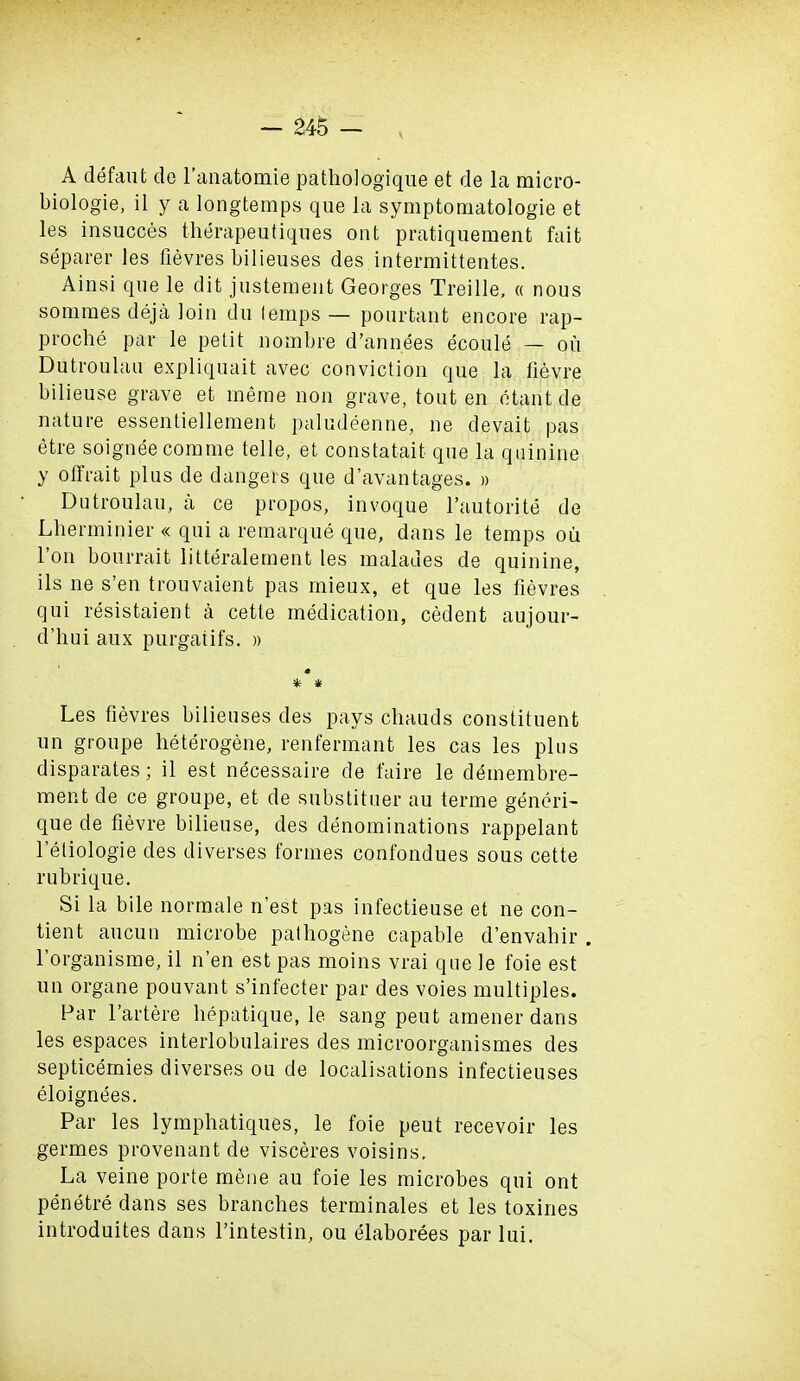 A defaut de l’anatomie pathologique et de la micro- biologie, il y a longtemps que la symptomatologie et les insucces therapeutiques ont pratiquement fait separer les fievres bilieuses des intermittentes. Ainsi que le dit justement Georges Treille, « nous sommes deja loin du lemps — pourtant encore rap- proche par le petit nombre d’annees ecoule — on Dutroulau expliquait avec conviction que la fievre bilieuse grave et meme non grave, tout en etant de nature essentiellement paludeenne, ne devait pas etre soignee com me telle, et constatait que la quinine y offrait plus de dangers que d’avantages. » Dutroulau, a ce propos, invoque l’autorite de Lherminier « qui a remarque que, dans le temps ou 1 on bourrait litteralement les maladies de quinine, ils ne s’en trouvaient pas mieux, et que les fievres qui resistaient a cette medication, cedent aujour- d’liui aux purgaiifs. » 0 * * Les fievres bilieuses des pays cliauds constituent un groupe heterogene, renfermant les cas les plus disparates; il est necessaire de faire le demembre- ment de ce groupe, et de substituer au terme generi- que de fievre bilieuse, des denominations rappelant l’etiologie des diverses formes confondues sous cette rubrique. Si la bile normale n’est pas infectieuse et ne con- tient aucun microbe pathogene capable d’envahir . l’organisme, il n’en est pas moins vrai que le foie est un organe pouvant s’infecter par des voies multiples. Par l’artere hepatique, le sang peut amener dans les espaces interlobulaires des microorganismes des septicemies diverses ou de localisations infectieuses eloignees. Par les lymphatiques, le foie peut recevoir les germes provenant de visceres voisins. La veine porte mene au foie les microbes qui ont penetre dans ses branches terminales et les toxines introduites dans l’intestin, ou elaborees par lui.