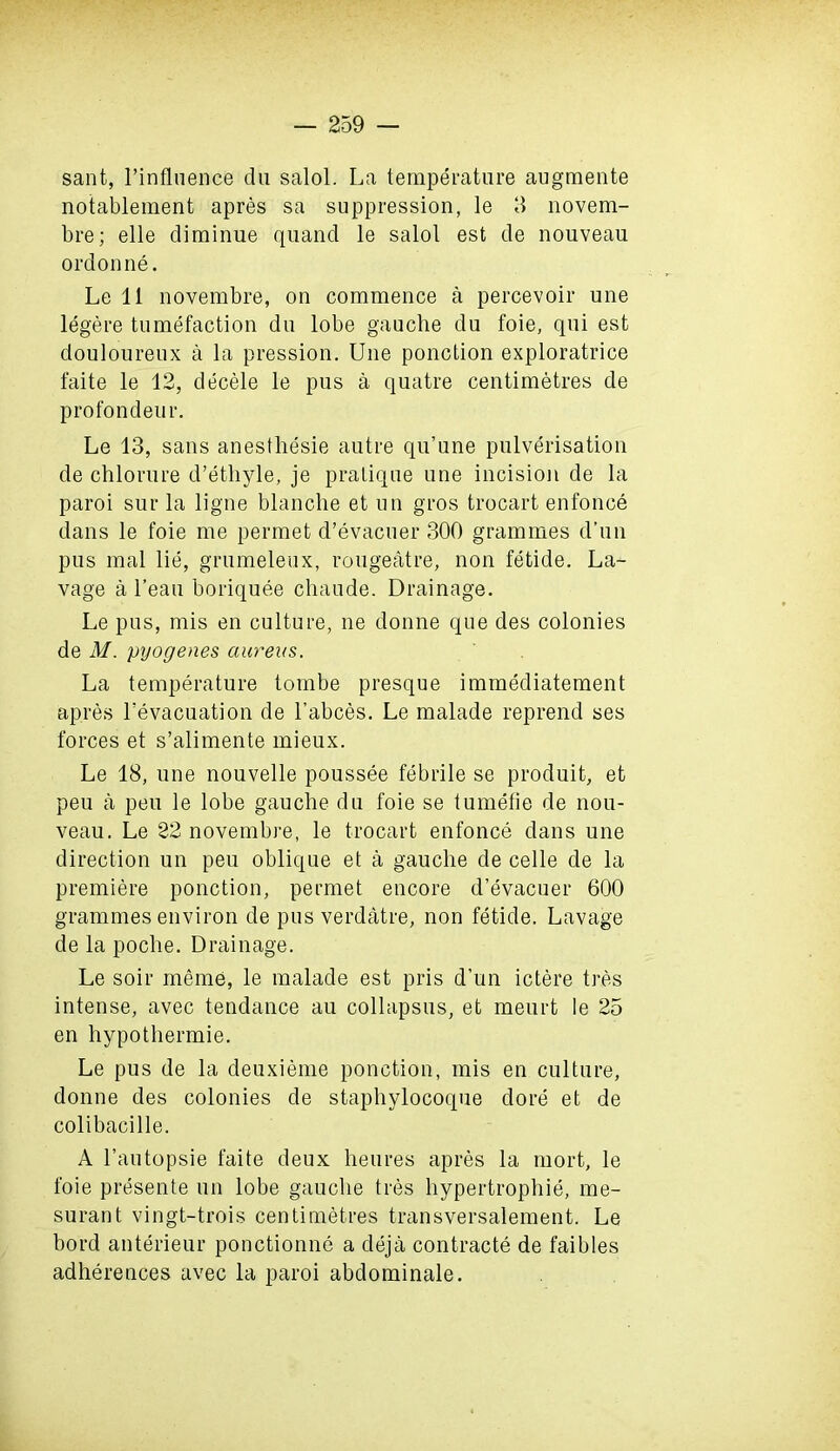 sant, 1’influence du salol. La temperature augmente notablement apres sa suppression, le 3 novem- bre; elle diminue quand le salol est de nouveau ordonne. Le 11 novembre, on commence a percevoir une legere tumefaction du lobe gauche du foie, qui est douloureux a la pression. Une ponction exploratrice faite le 12, decele le pus a quatre centimetres de profondeur. Le 13, sans anesthesie autre qu’une pulverisation de chlorure d’ethyle, je pratique une incision de la paroi sur la ligne blanche et un gros trocart enfonce dans le foie me permet d’evacuer 300 grammes d’un pus mal lie, grumeleux, rougeatre, non fetide. La- vage a l’eau boriquee chaude. Drainage. Le pus, mis en culture, ne donne que des colonies de M. pyogenes aureus. La temperature tombe presque immediatement apres Levacuation de l’abces. Le malade reprend ses forces et s’alimente mieux. Le 18, une nouvelle poussee febrile se produit, et peu a peu le lobe gauche du foie se tumefie de nou- veau. Le 22 novembre, le trocart enfonce dans une direction un peu oblique et a gauche de celle de la premiere ponction, permet encore d’evacuer 600 grammes environ de pus verdatre, non fetide. Lavage de la poche. Drainage. Le soir meme, le malade est pris d’un ictere tres intense, avec tendance au collapsus, et meurt le 25 en hypothermie. Le pus de la deuxieme ponction, mis en culture, donne des colonies de staphylocoque dore et de colibacille. A l’antopsie faite deux heures apres la mort, le foie presente un lobe gauche tres hypertrophie, me- surant vingt-trois centimetres transversalement. Le bord anterieur ponctionne a deja contracte de faibles adherences avec la paroi abdominale.