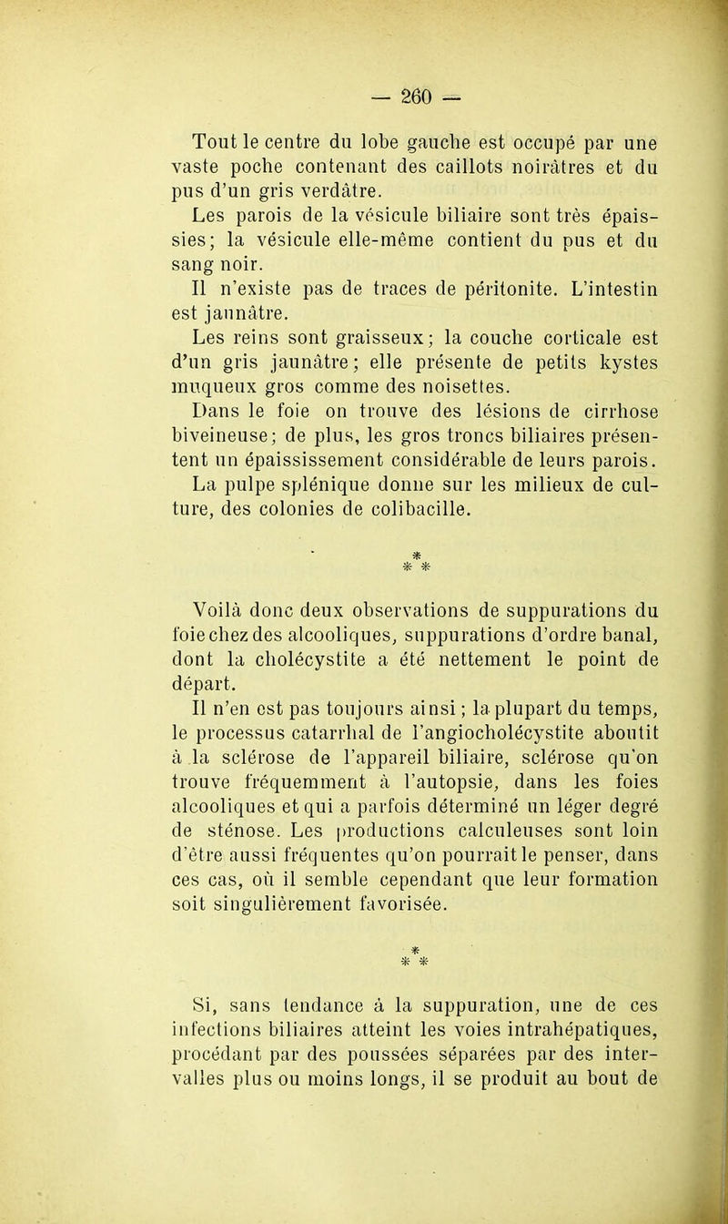 Tout le centre du lobe gauche est occupe par une vaste poche contenant des caillots noiratres et du pus d’un gris verdatre. Les parois de la vesicule biliaire sont tres epais- sies; la vesicule elle-meme contienl du pus et du sang noir. II n’existe pas de traces de peritonite. L’intestin est jaunatre. Les reins sont graisseux; la couclie corticale est d’un gris jaunatre; elle presente de petits kystes muqueux gros comme des noisettes. Dans le foie on trouve des lesions de cirrhose biveineuse; de plus, les gros troncs biliaires presen- tent un epaississement considerable de leurs parois. La pulpe splenique donne sur les milieux de cul- ture, des colonies de colibacille. * * *- Voila done deux observations de suppurations du foiechezdes alcooliques, suppurations d’ordre banal, dont la cliolecystite a ete nettement le point de depart. II n’en est pas ton jours ainsi; la plupart du temps, le processus catarrhal de I’angiocholecystite aboutit a la sclerose de l’appareil biliaire, sclerose qu’on trouve frequemmerit a l’autopsie, dans les foies alcooliques etqui a parfois determine un leger degre de stenose. Les productions calculeuses sont loin d’etre aussi frequentes qu’on pourraitle penser, dans ces cas, ou il semble cependant que leur formation soit singulierement favorisee. * Si, sans tendance a la suppuration, une de ces infections biliaires atteint les voies intrahepatiques, procedant par des poussees separees par des inter- valles plus ou moins longs, il se produit au bout de