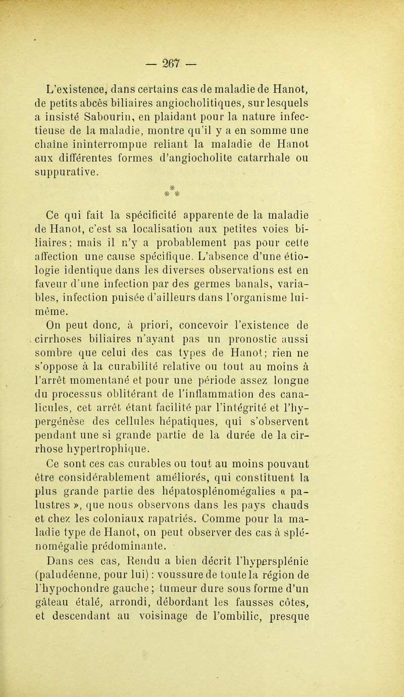 L’existence, clans certains cas de maladie de Hanot, de petits abces biliaires angiocbolitiques, surlesquels a insiste Sabourin, en plaidant pour la nature infec- tieuse de la maladie, montre qu’il y a en somme une chaine ininterrompue reliant la maladie de Hanot aux differentes formes d’angiocbolite catarrhale ou suppurative. % Ce qui fait la specificite apparente de la maladie de Hanot, c’est sa localisation aux petites voies bi- liaires; mais il n’y a probablement pas pour celle affection une cause specifique. L’absence d’une etio- logie identique dans les diverses observations est en faveur d’une infection par des germes banals, varia- bles, infection puisee d’ailleurs dans l’organisme lui- meme. On peut done, a priori, concevoir l’existence de cirrboses biliaires n’ayant pas un pronostic aussi sombre que celui des cas types de Hanot; rien ne s’oppose a la curabilite relative ou tout au moins a barret momentane et pour une periode assez longue du processus obliterant de l’inffammation des cana- licules, cet arret etant facilite par l’integrite et l’by- pergenese des cellules hepatiques, qui s’observent pendant une si grande partie de la cluree de la cir- rhose liypertropbique. Ce sont ces cas curables ou tout au moins pouvaut etre considerablement ameliores, qui constituent la plus grande partie des bepatosplenomegalies a pa- lustres », que nous observons dans les pays chauds et cbez les coloniaux rapatries. Comme pour la ma- ladie type de Hanot, on peut observer des cas a sple- nomegalie predominante. Dans ces cas, Rendu a bien decrit l'bypersplenie (palucleenne, pour lui): voussure de toutela region de bbypochondre gauebe; tumeur dure sous forme d’un gateau etale, arrondi, debordant les fausses cotes, et descendant au voisinage de l’ombilic, presque