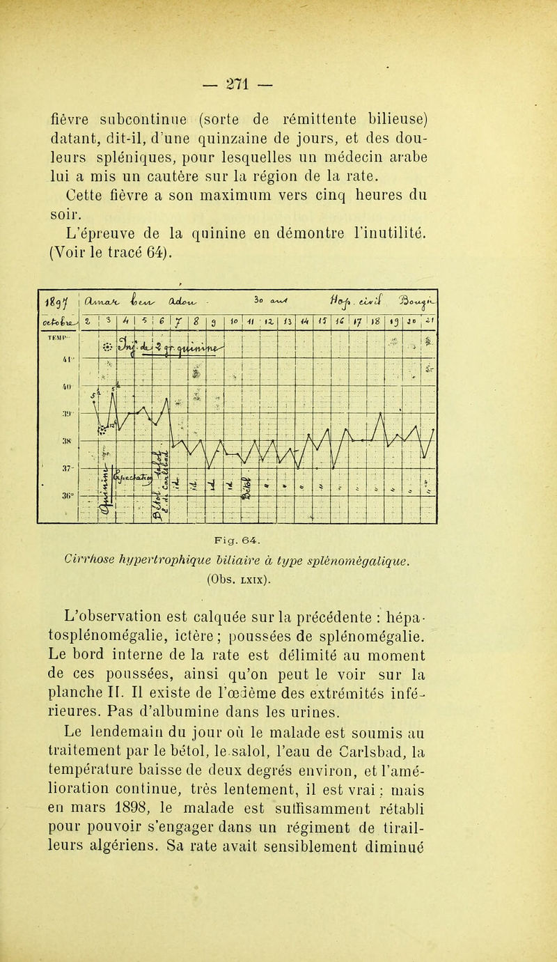 fievre subcontinue (sorte de remittente bilieuse) datant, dit-il, d’une quinzaine de jours, et des dou- leurs spleniques, pour lesquelles un medecin arabe lui a mis un cautere sur la region de la rate. Cette fievre a son maximum vers cinq heures du soil*. L’epreuve de la quinine en demon tre l’inutilite. (Voir le trace 64). Fig. 64. Cirrhose hypertrophique biliaire a type splenomegalique. (Obs. lxix). L’observation est calquee sur la precedente : hepa- tosplenomegalie, ictere; poussees de splenomegalie. Le bord interne de la rate est delimite au moment de ces poussees, ainsi qu’on peut le voir sur la planche If. II existe de l’oedeme des extremites infe- rieures. Pas d’albumine dans les urines. Le lendemain du jour ou le malade est sounds au traitement par le betol, le salol, l’eau de Carlsbad, la temperature baisse de deux degres environ, et I’ame- lioration continue, tres lentement, il est vrai: mais en mars 1898, le malade est sutfisamment retabli pour pouvoir s’engager dans un regiment de tirail- leurs algeriens. Sa rate avail sensiblement diminue