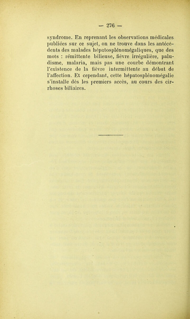 syndrome. En reprenant les observations medicales publiees sur ce sujet, on ne tronve dans les antece- dents des malades hepatosplenomegaliques, que des mots : remittente bilieuse, fievre irreguliere, palu- disme, malaria, mais pas one courbe demontrant l’existence de la fievre intermittente au debut de 1’afFection. Et cependant, cette hepalosplenomegalie s’installe des les premiers acces, au cours des cir- rhoses biliaires.