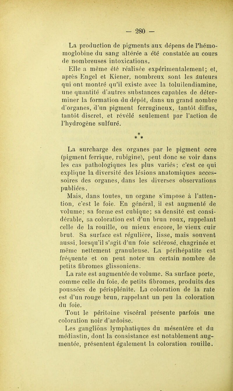 La production de pigments aux depens de l’hemo- moglobine du sang alteree a ete constatee au cours de nombreuses intoxications. Elle a merae ete realisee experimentalement; et, apres Engel et Kiener, nombreux sont les auteurs qui ont montre qu’il existe avec la toluilendiamine, une quantite d’autres substances capables de deter- miner la formation du depot, dans un grand nombre d’organes, d’un pigment ferrugineux, tantot ditfus, tantot discret, et revele seulement par l’action de l’hydrogene sulfure. * * * La surcharge des organes par le pigment ocre (pigment ferrique, rubigine), peut done se voir dans les cas pathologiques les plus varies; e’est ce qui explique la diversity des lesions anatomiques acces- soires des organes, dans les diverses observations publiees. Mais, dans toutes, un organe s’impose a l’atten- tion, e’est le foie. En general, il est augmente de volume; sa forme est cubique; sa densite est consi- derable, sa coloration est d’un brun roux, rappelant celle de la rouille, ou mieux encore, le vieux cuir brut. Sa surface est reguliere, lisse, mais souvent aussi, lorsqu’il s’agit d’un foie sclerose, chagrinee et meme nettement granuleuse. La perihepatite est frequente et on peut noter un certain nombre de petits fibromes glissoniens. La rate est augmentee de volume. Sa surface porte, comme celle du foie, de petits fibromes, produits des poussees de perisplenite. La coloration de la rate est d’un rouge brun, rappelant un peu la coloration du foie. Tout le peritoine visceral presente parfois une coloration noir d’ardoise. Les ganglions lymphatiques du mesentere et du mediastin, dont la consistance est notablement aug- mentee, presentent egalement la coloration rouille.