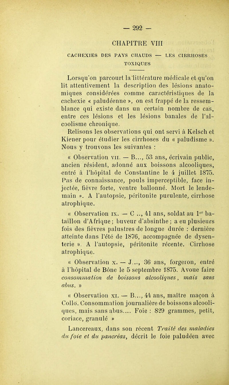 CHAPITRE VIII CACHEXIES DES PAYS CIIAUDS — LES CIRRHOSES TOXIQUES Lorsqu’on parcourt la litterature raedicale et qu’on lit attentivement la description des lesions anato- miques considerees comme caracteristiques de la cachexie « paludeenne », on est frappe de la ressern- blance qui existe dans un certain nombre de ca's, entre ces lesions et les lesions banales de l’al- coolisme chronique. Relisons les observations qui ont servi a Kelsch et Kiener pour etudier les cirrhoses du « paludisme ». Nous y trouvons les suivantes : « Observation vn. — B..., 53 ans, ecrivain public, ancien resident, adonne aux boissons alcooliques, entre a l’hopital de Constantine le 4 juillet 1875. Pas de connaissance, pouls imperceptible, face in- jectee, fievre forte, ventre ballonne. Mort le lende- main ». A l’autopsie, peritonite purulente, cirrliose atrophique. « Observation ix. — C 41 ans, soldat au ler ba- taillon d’Afrique; buveur d’absinthe ; a eu plusieurs fois des fievres palustres de longue duree : derniere atteinte dans l’ete de 1876, accompagnee de dysen- terie ». A l’autopsie, peritonite recente. Cirrhose atrophique. « Observation x. — J..., 36 ans, forgeron, entre a l’liopital de Bone le 5 septembre 1875. Avoue faire consommalion de boissons alcooliques, mais sans abus. » « Observation xi. — B..., 44 ans, maitre ma<jon a Collo. Consommation journaliere de boissons alcooli- ques, mais sans abus.... Foie: 829 grammes, petit, coriace, granule » Lancereaux, dans son recent Traile des maladies du foie et du pancreas, decrit le foie paludeen avec