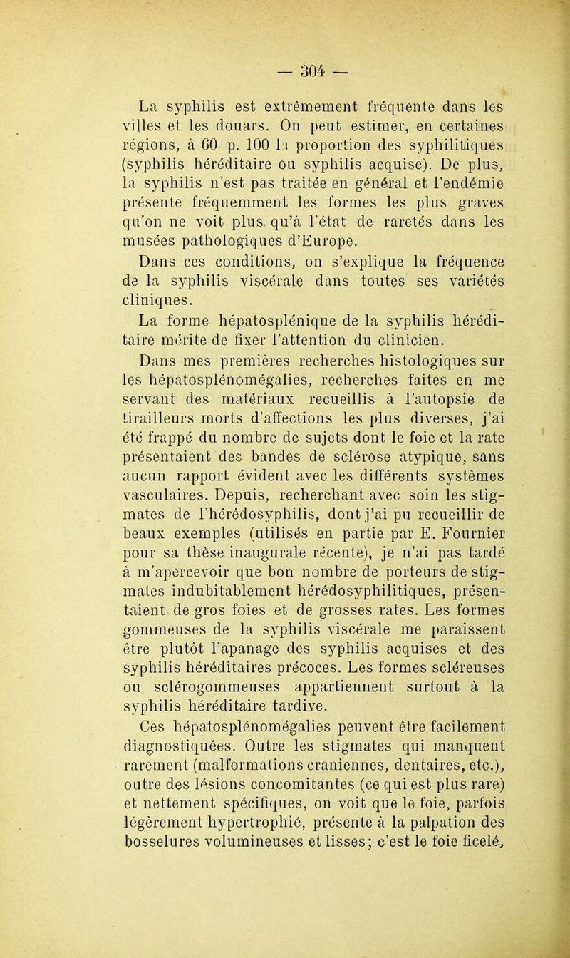 La syphilis est extremement frequente dans les villes et les douars. On pent estimer, en certaines regions, a 60 p. 100 11 proportion des syphilitiques (syphilis hereditaire on syphilis acqnise). De plus, la syphilis n’est pas traitee en general et l’endemie presente frequemment les formes les plus graves qu’on ne voit plus, qu’a l’etat de raretes dans les musees pathologiques d’Europe. Dans ces conditions, on s’explique la frequence de la syphilis viscerale dans toutes ses varietes cliniques. La forme hepatosplenique de la syphilis heredi- taire mdrite de fixer l’attention du clinicien. Dans mes premieres recherches histologiques sur les hepatosplenomegalies, recherches faites en me servant des materiaux recueillis a l’autopsie de tirailleurs morts d’affections les plus diverses, j’ai etJ frappe du nombre de sujets dont le foie et la rate presentaient des handes de sclerose atypique, sans aucun rapport evident avec les differents systemes vasculaires. Depuis, recherchant avec soin les stig- mates de Lheredosyphilis. dont j’ai pu recueillir de beaux exemples (utilises en partie par E. Fournier pour sa th6se inaugurale recente), je n’ai pas tarde a m’apercevoir que bon nombre de porteurs de stig- mates indubitablement heredosyphilitiques, presen- taient de gros foies et de grosses rates. Les formes gommeuses de la syphilis viscerale me paraissent etre plutot l’apanage des syphilis acquises et des syphilis hereditaires precoces. Les formes sclereuses ou sclerogommeuses appartiennent surtout a la syphilis hereditaire tardive. Ces hepatosplenomegalies peuvent etre facilement diagnostiquees. Outre les stigmates qui manquent rarement (malformations craniennes, dentaires, etc.), outre des lesions concomitantes (ce qui est plus rare) et nettement specitiques, on voit que le foie, parfois legerement hypertrophie, presente a la palpation des bosselures volumineuses et lisses; c’est le foie ficele.