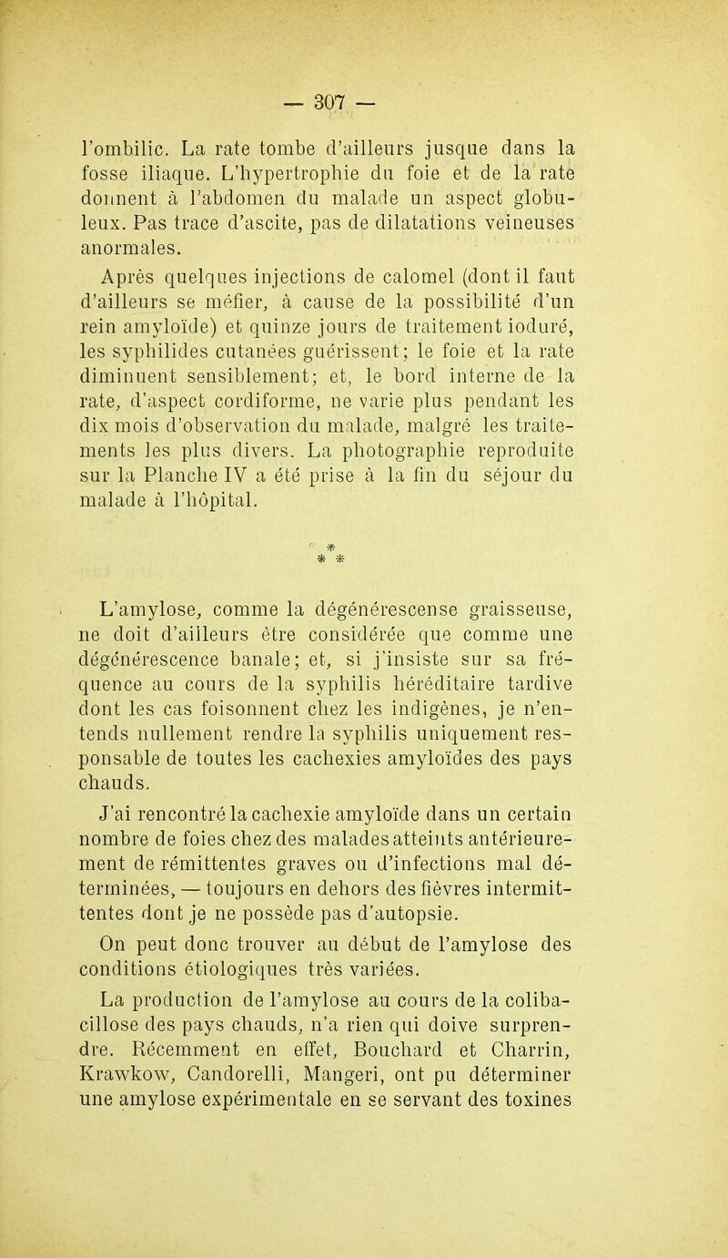 l’ombilic. La rate tombe d’ailleurs jusque dans la fosse iliaque. L’hypertropbie dn foie et de la rate donnent a Labdomen du malade un aspect globn- leux. Pas trace d’ascite, pas de dilatations veineuses anormales. Apres quelques injections de calomel (dont il faut d’ailleurs se metier, a cause de la possibility d’un rein amyloide) et quinze jours de traitement iodure, les syphilides cutanees guerissent; le foie et la rate diminuent sensiblement; et, le bord interne de la rate, d’aspect cordiforme, ne varie plus pendant les dix mois d’observation du malade, malgre les traite- ments les plus divers. La pliotographie reproduce sur la Planche IV a ete prise a la fin du sejour du malade a l’hopital. f‘ * * * L’amylose, comme la degenerescense graisseuse, ne doit d’ailleurs etre consideree que comme une degcnerescence banale; et, si j'insiste sur sa fre- quence au cours de la syphilis hereditaire tardive dont les cas foisonnent cliez les indigenes, je n’en- tends nullement rendre la syphilis uniquement res- ponsable de toutes les cachexies amyloides cles pays chauds. J’ai rencontre la cacliexie amyloide dans un certain nombre de foies chezdes maladesatteints anterieure- ment de remittentes graves ou d’infections mal de- terminees, — toujours en dehors des fievres intermit- tentes dont je ne possede pas d’autopsie. On peut done trouver au debut de l’amylose des conditions etiologiques tres variees. La production de l’amylose au cours de la coliba- ciHose des pays chauds, n’a rien qui doive surpren- dre. Recemment en etfet, Bouchard et Charrin, Krawkow, Candorelli, Mangeri, ont pu determiner une amylose experimentale en se servant des toxines