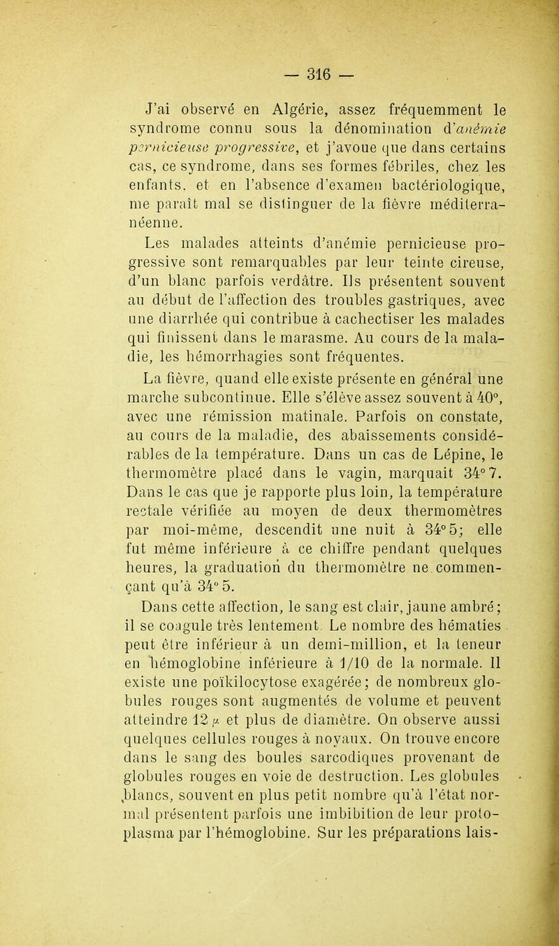 J’ai observe en Algerie, assez frequemment le syndrome connu sous la denomination d'cinemie psrnicieuse progressive, et j’avoue que dans certains cas, ce syndrome, dans ses formes febriles, chez les enfants. et en l’absence d’examen bacteriologique, me parait mal se distinguer de la fievre medilerra- neenne. Les malades atteints d’anemie pernicieuse pro- gressive sont remarquables par leur teinte cireuse, d’un blanc parfois verdatre. Us presentent souvent an debut de l’affection des troubles gastriques, avec une diarrhee qui contribue a cachectiser les malades qui fmissent dans le marasme. Au cours de la mala- die, les hemorrhagies sont frequentes. La fievre, quand elleexiste presente en general une marche subcontinue. Elle s’eleve assez souvent a 40°, avec une remission matinale. Parfois on constate, au cours de la maladie, des abaissements conside- rables de la temperature. Dans un cas de Lepine, le thermometre place dans le vagin, marquait 34° 7. Dans le cas que je rapporte plus loin, la temperature restate verifiee au moyen de deux thermometres par moi-meme, descendit une nuit a 34°5; elle fut meme inferieure a ce chitTre pendant qnelques lieures, la graduation du thermometre ne commen- <jant qu’a 34° 5. Dans cette affection, le sang est clair, jaune ambre; il se coagule tres lentement Le nomhre des hematies pent etre inferieur a un demi-million, et la teneur en hemoglobine inferieure a d/10 de la normale. 11 existe une poikilocytose exageree; de nomhreux glo- bules rouges sont augmentes de volume et peuvent atteindre 12et plus de diametre. On observe aussi quelques cellules rouges a noyaux. On trouve encore dans le sang des boules sarcodiques provenant de globules rouges en voie de destruction. Les globules .blancs, souvent en plus petit nomhre qu’a l’etat nor- mal presentent parfois une imbibition de leur proto- plasma par Lhemoglobine. Sur les preparations lais-