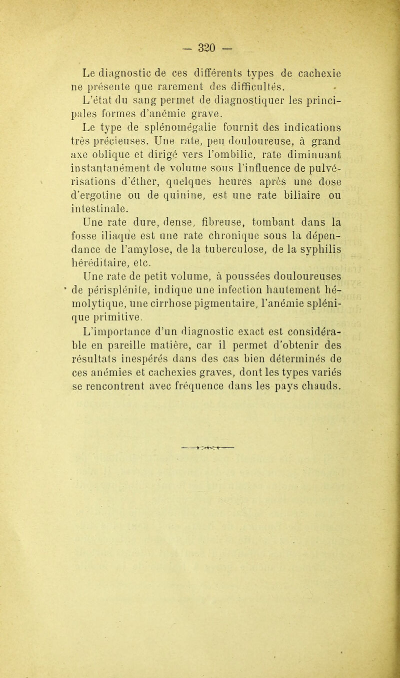 Le diagnostic de ces differents types de cachexie ne presente que rarement des difficultes. L’etat du sang permet de diagnostiquer les princi- pales formes d’anemie grave. Le type de splenomegalie fournit des indications tres precieuses. Une rate, pen douloureuse, a grand axe oblique et dirige vers l’ombilic, rate diminuant instantanement de volume sous l’influence de pulve- risations d’ether, quelques heures apres une dose d’ergotine on de quinine, est une rate biliaire ou intestinale. Une rate dure, dense, fibreuse, tombant dans la fosse iliaque est une rate chronique sous la depen- dance de l’amylose, de la tuberculose, de la syphilis liereditaire, etc. Une rate de petit volume, a poussees douloureuses * de perisplenite, indique une infection hautement he- inolytique, une cirrhose pigmentaire, l’anemie spleni- que primitive. L’importance d’un diagnostic exact est considera- ble en pareille matiere, car il permet d’obtenir des resultats inesperes dans des cas bien determines de ces anemies et cachexies graves, dont les types varies se rencontrent avec frequence dans les pays chauds.