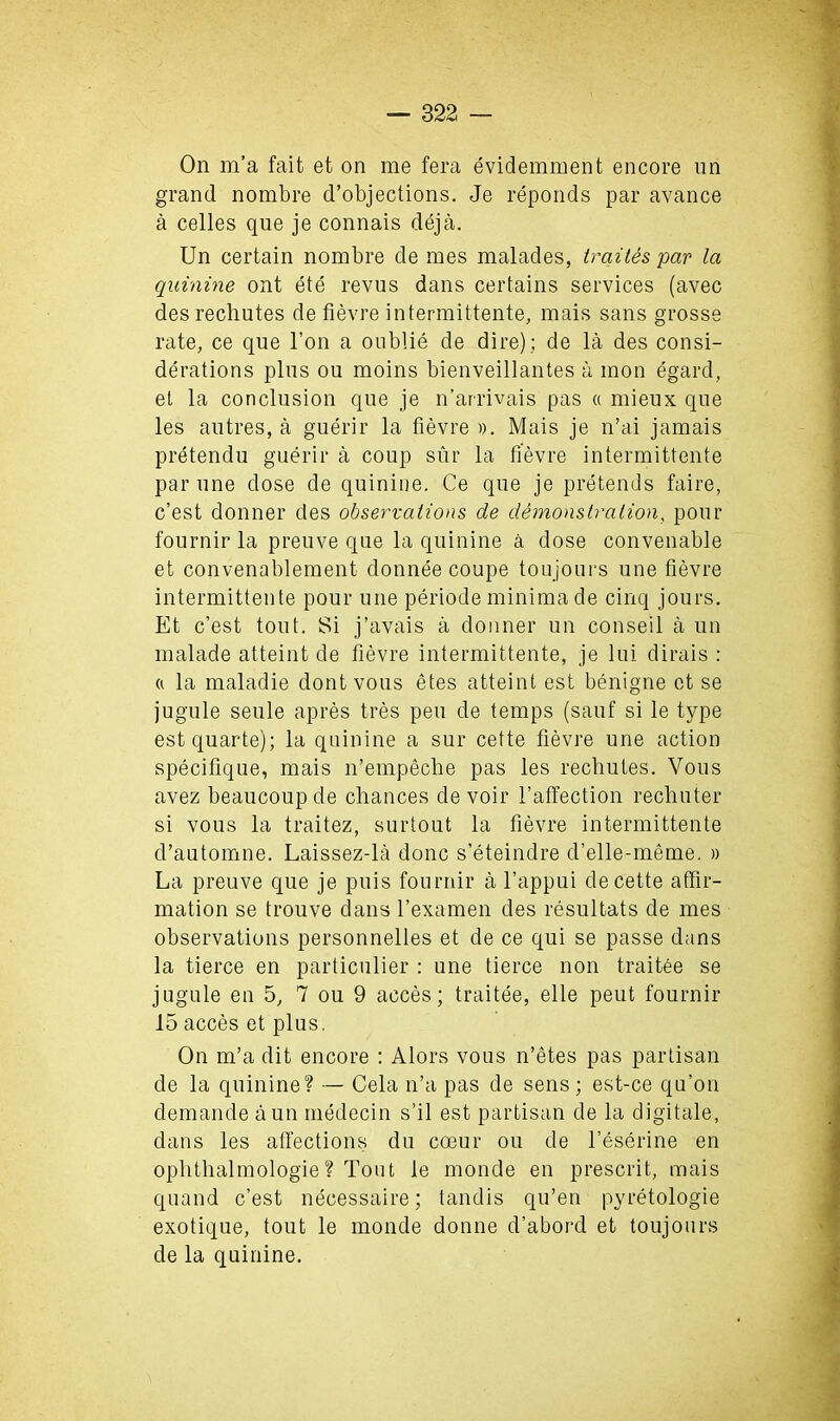 On m’a fait et on me fera evidemment encore un grand nombre d’objections. Je reponds par avance a celles que je connais deja. Un certain nombre de mes malades, traites par la quinine ont ete revus dans certains services (avec des rechutes de fievre intermittente, mais sans grosse rate, ce que l’on a oublie de dire) ; de la des consi- derations plus ou moins bienveillantes a mon egard, et la conclusion que je n’arrivais pas « mieux que les autres, a guerir la fievre ». Mais je n’ai jamais pretendu guerir a coup sur la fievre intermittente par une dose de quinine. Ce que je pretends faire, c’est donner des observations de demonstration, pour fournir la preuve que la quinine a dose convenable et convenablement donnee coupe toujours une fievre intermittente pour une periode minima de cinq jours. Et c’est tout. Si j’avais a donner un conseil a un malade atteint de fievre intermittente, je lui dirais : a la maladie dontvous etes atteint est benigne ot se jugule seule apres tres pen de temps (sauf si le type estquarte); la quinine a sur cette fievre une action specifique, mais n’empeche pas les recbutes. Vous avez beaucoup de chances de voir l’affection rechuter si vous la traitez, surtout la fievre intermittente d’automne. Laissez-la done s’eteindre d’elle-meme. » La preuve que je puis fournir a l’appui de cette affir- mation se trouve dans l’examen des resultats de mes observations personnelles et de ce qui se passe dans la tierce en particulier : une tierce non traitee se jugule en 5, 7 ou 9 acces; traitee, elle peut fournir 15 acces et plus. On m’a dit encore : Alors vous n’etes pas partisan de la quinine? — Cela n’a pas de sens; est-ce qu’on demande aun medecin s’il est partisan de la digitale, dans les affections du coeur ou de l’eserine en ophthalmologie? Tout le monde en present, mais quand c’est necessaire; tandis qu’en pyretologie exotique, tout le monde donne d’abord et toujours de la quinine.