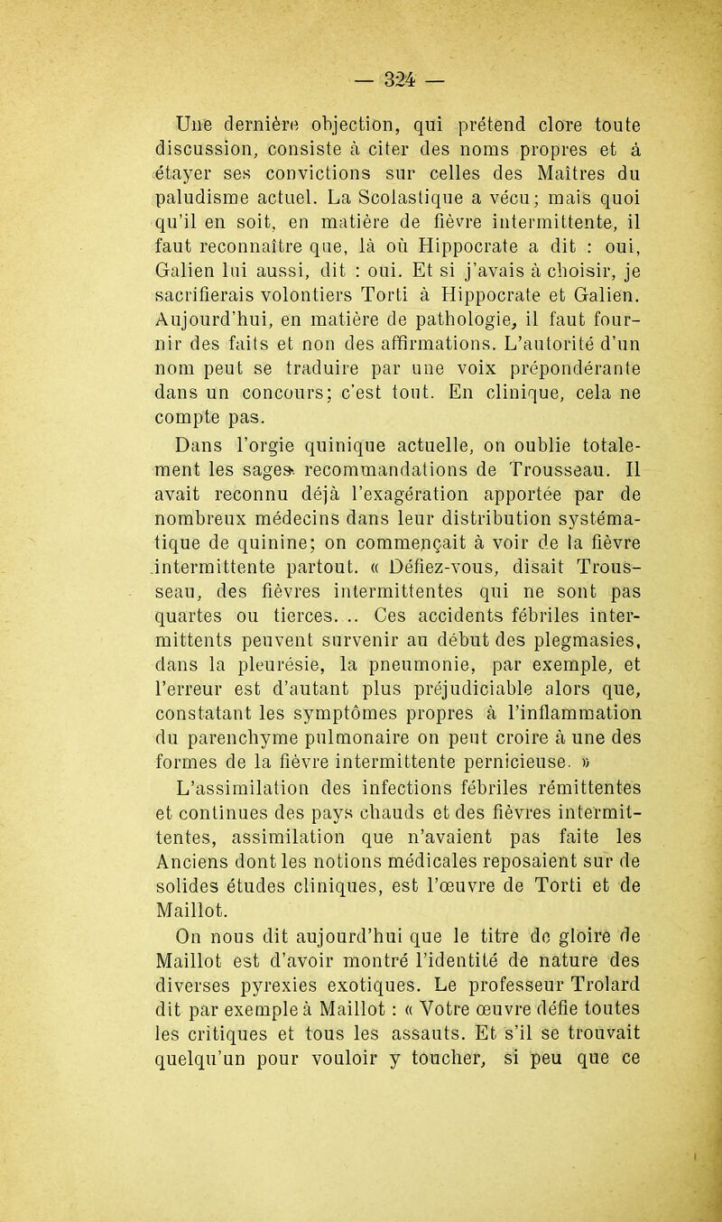 Une dernikre objection, qui pretend clore toute discussion, consiste a citer des noms propres et a etayer ses convictions sur celles des Maitres du paludisme actuel. La Scolastique a vecu; mais quoi qu’il en soit, en matiere de fievre intermittente, il faut reconnaitre que, la ou Hippocrate a dit : oui, Galien lui aussi, dit : oui. Et si j’avais a choisir, je sacrifierais volontiers Torti a Hippocrate et Galien. Aujourd’hui, en matiere de pathologie, il faut four- nir des faits et non des affirmations. L’autorite d’un nom peut se traduire par une voix preponderante dans un concours; c’est tout. En clinique, cela ne compte pas. Dans l’orgie quinique actuelle, on oublie totale- ment les sages-, recommandations de Trousseau. Il avait reconnu deja l’exageration apportee par de nombreux medecins dans leur distribution systema- tique de quinine; on commenqait a voir de la fievre intermittente partout. « Defiez-vous, disait Trous- seau, des fievres intermittentes qui ne sont pas quartes ou tierces. .. Ces accidents febriles inter- mittents peuvent survenir au debut des plegmasies, dans la pleuresie, la pneumonie, par exemple, et l’erreur est d’autant plus prejudiciable alors que, constatant les symptomes propres a l’inflammation du parencbyme pulmonaire on peut croire a une des formes de la fievre intermittente pernicieuse. » L’assimilation des infections febriles remittentes et continues des pays chauds et des fievres intermit- tentes, assimilation que n’avaient pas faite les Anciens dont les notions medicales reposaient sur de solides etudes cliniques, est l’ceuvre de Torti et de Maillot. On nous dit aujourd’hui que le titre de gloire de Maillot est d’avoir montre l’identite de nature des diverses pyrexies exotiques. Le professeur Trolard dit par exemple a Maillot: « Votre oeuvre defie toutes les critiques et tous les assauts. Et s’il se trouvait quelqu’un pour vouloir y toucher, si peu que ce