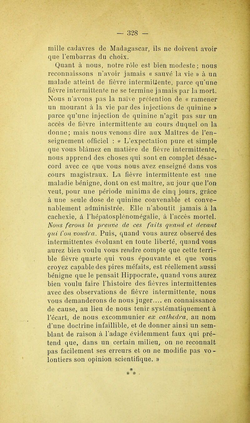 mille cadavres de Madagascar, ils ne doivent avoir que l’embarras du clioix. Quant a nous, notre role est bien modeste; nous reconnaissons n’avoir jamais « sauve la vie » a un malade atteint de fievre intermiUente, parce qu’une fievre intermittenle ne se termine jamais par la mort. Nous n’avons pas la naive pretention de « ramener un mourant a la vie par des injections de quinine » parce qu’une injection de quinine n’agit pas sur un acces de fievre intermittente au cours duquel on la donne; mais nous venous dire aux Maitres de l’en- seignement officiel : « L’expectation pure et simple que vous blamez en matiere de fievre intermittente, nous apprend des choses qui sont en complet disac- cord avec ce que vous nous avez enseigne dans vos cours magistraux. La fievre intermittente est nno maladie benigne, dont on est maitre, au jour que Ton veut, pour une periode minima de cinq jours, grace a une seule dose de quinine convenable et conve- nablement administree. Elle n’aboutit jamais a la cachexie, a fhepatosplenomegalie, a l’acces mortel. Nous ferons la preuve de ces fails qv.and et devant qui l’on voudra. Puis, quand vous aurez observe des intermittentes evoluant en toute liberte, quand vous aurez bien voulu vous rendre compte que cette terri- ble fievre quarte qui vous epouvante et que vous croyez capable des pires mefaits, est reellement aussi benigne que le pensait Hippocrate, quand vous aurez bien voulu faire l’histoire des fievres intermittentes avec des observations de fievre intermittente, nous vous demanderons de nous juger.... en connaissance de cause, au lieu de nous tenir systematiquement a l’ecart, de nous excommunier ex cathedra, au nom d’une doctrine infaillible, et de donner ainsi un sem- blant de raison a l’adage evidemment faux qui pre- tend que, dans un certain milieu, on ne reconnait pas facilement ses erreurs et on ne modifie pas vo- lontiers son opinion scientifique. » * * * .