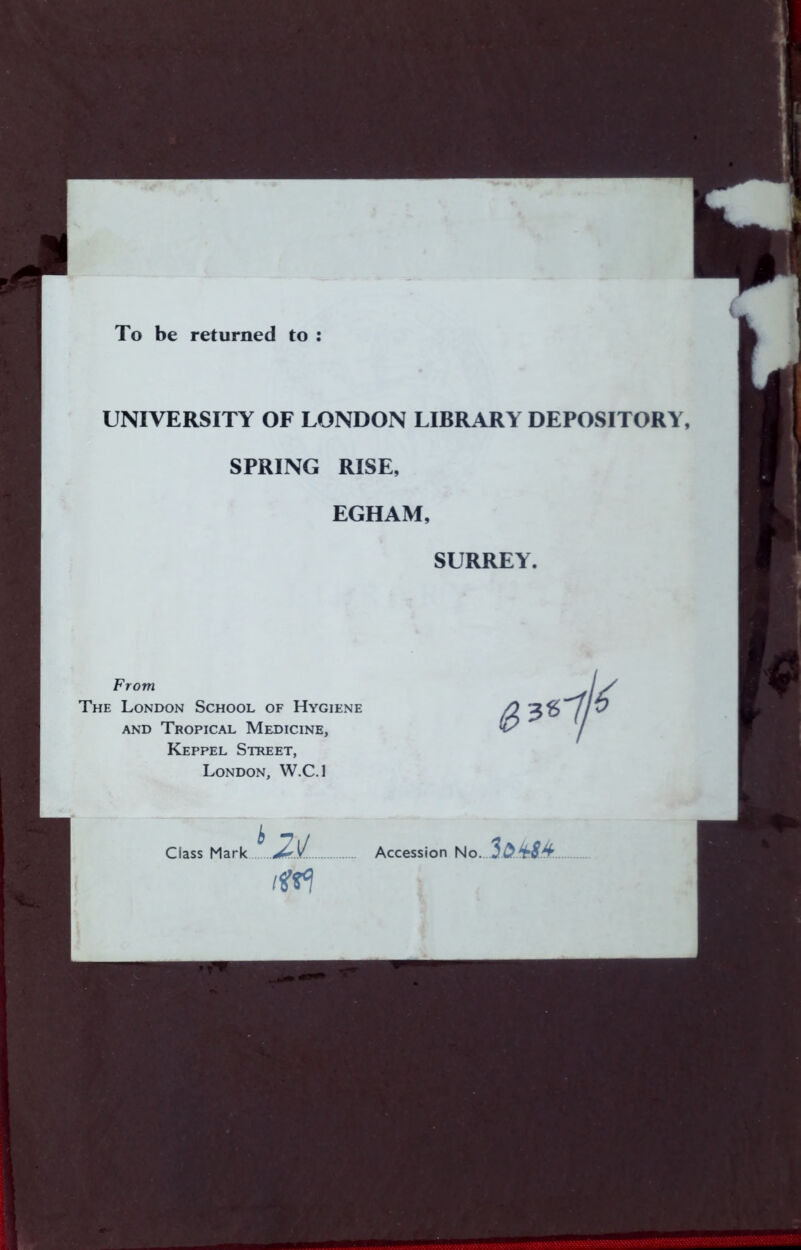 To be returned to : UNIVERSITY OF LONDON LIBRARY DEPOSITORY, SPRING RISE, EGHAM, SURREY. From The London School of Hygiene AND Tropical Medicine, Keppel Street, London, W.C.l ^2£ Class Mark Accession No.