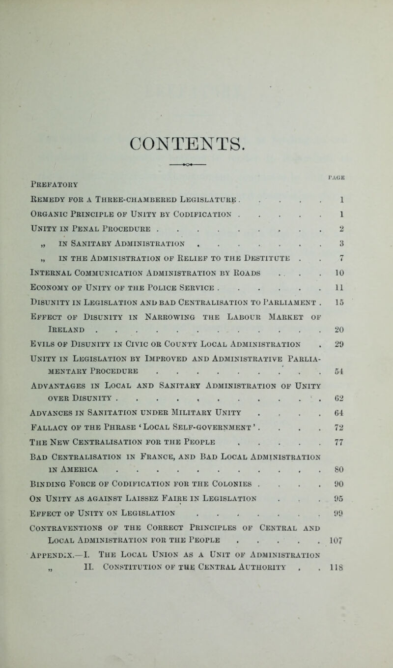 CONTENTS I’AGK Pkefatoey Remedy for a Three-chambered Legislature 1 Organic Principle of Unity by Codification 1 Unity in Penal Procedure 2 „ IN Sanitary Administration 3 „ IN THE Administration of Relief to the Destitute . . 7 Internal Communication Administration BY Roads . . . 10 Economy op Unity of the Police Service 11 Disunity in Legislation and bad Centralisation to Parliament . 15 Effect of Disunity in Narrowing the Labour Market of Ireland 20 Evils of Disunity in Civic or County Local Administration . 29 Unity in Legislation by Improved and Administrative Parlia- mentary Procedure ” . .54 Advantages in Local and Sanitary Administration of Unity over Disunity . . . . • . G2 Advances in Sanitation under Military Unity . , . .64 Fallacy of the Phrase ‘ Local Self-government ’. . . .72 The New Centralisation for the People 77 Bad Centralisation in France, and Bad Local Administration IN America 80 Binding Force of Codification for the Colonies . . . .90 On Unity as against Laissez Faire in Legislation . . .95 Effect of Unity on Legislation 99 Contraventions of the Correct Principles of Central and Local Administration for the 1’eople 107 Appendix.—I. The Local Union as a Unit of Administration „ II. Constitution OF THE Central Authority . .118