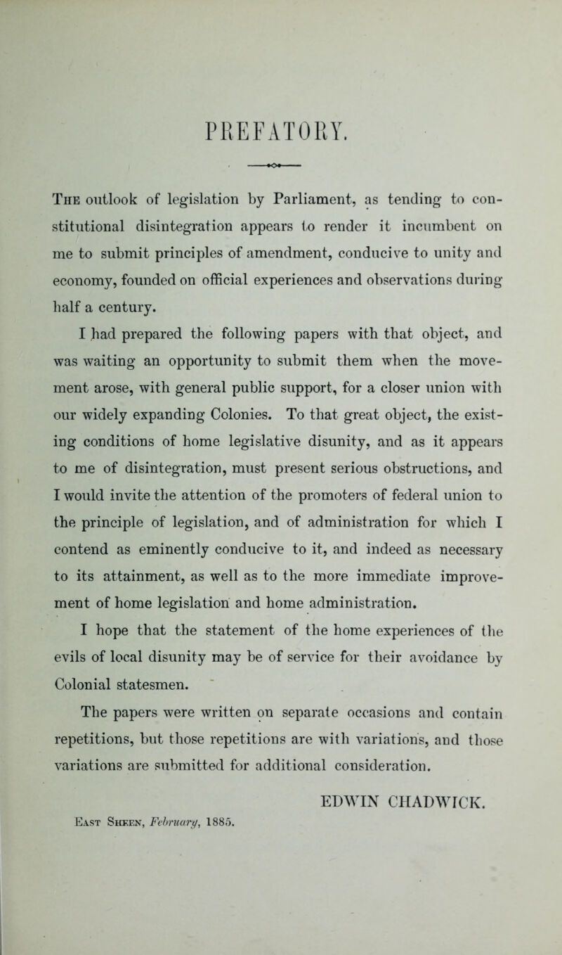 PR E FAT GUY. The outlook of legislation by Parliament, as tending to con- stitutional disintegration appears to render it incumbent on me to submit principles of amendment, conducive to unity and economy, founded on official experiences and observations dui ing half a century. I had prepared the following papers with that object, and was waiting an opportunity to submit them when the move- ment arose, with general public support, for a closer union with our widely expanding Colonies. To that great object, the exist- ing conditions of home legislative disunity, and as it appears to me of disintegration, must present serious obstructions, and I would invite the attention of the promoters of federal union to the principle of legislation, and of administration for which I contend as eminently conducive to it, and indeed as necessary to its attainment, as well as to the more immediate improve- ment of home legislation and home administration. I hope that the statement of the home experiences of the evils of local disunity may be of service for their avoidance by Colonial statesmen. The papers were written on separate occasions and contain repetitions, but those repetitions are with variations, and those variations are submitted for additional consideration. EDWIN CHADWICK. East Sheen, Fehruury^ 1885.