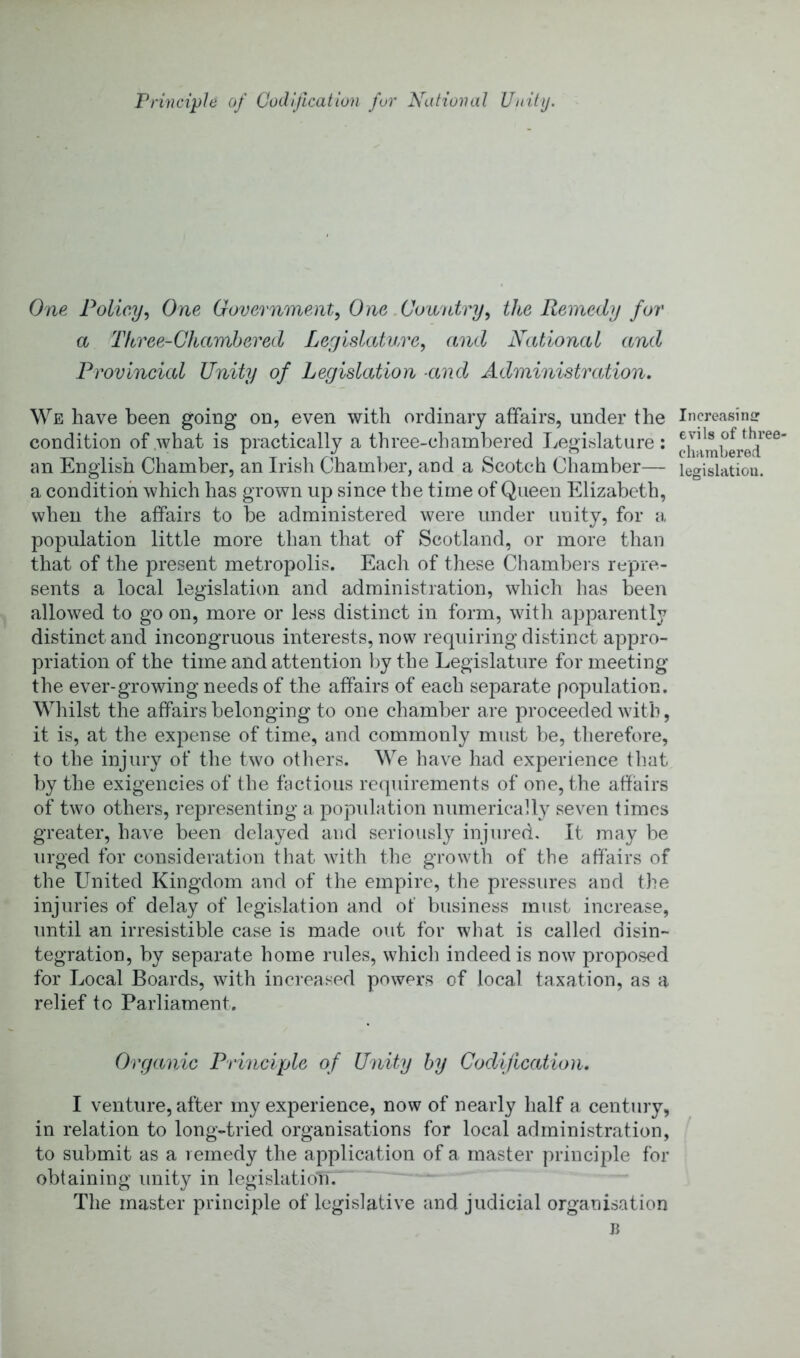 Frinciph of Codification fur National Unity. One Policy^ One Government^ One .Country, the Remedy for a Three-Chamhered Legislature, and National and Provincial Unity of Legislation and Administration, We have been going on, even with ordinary affairs, under the condition of .what is practically a three-chambered Legislature; an English Chamber, an Irish Chamber, and a Scotch Chamber— a condition which has grown up since the time of Queen Elizabeth, when the affairs to be administered were under unity, for a population little more than that of Scotland, or more than that of the present metropolis. Each of these Cliambers repre- sents a local legislation and administration, which has been allowed to go on, more or less distinct in form, with apparently distinct and incongruous interests, now requiring distinct appro- priation of the time and attention by the Legislature for meeting the ever-growing needs of the affairs of each separate population. Whilst the affairs belonging to one chamber are proceeded with, it is, at the expense of time, and commonly must be, therefore, to the injury of the two others. We have had experience that by the exigencies of the fyctious requirements of one, the affairs of two others, representing a popidation numerically seven times greater, have been delayed and seriously injured. It may be urged for consideration that with the growth of the affairs of the United Kingdom and of the empire, tiie pressures and the injuries of delay of legislation and of business must increase, until an irresistible case is made out for what is called disin- tegration, by separate home rides, whicli indeed is now proposed for Local Boards, with increased powers of local taxation, as a relief to Parliament. Organic Principle of Unity by Codification. I venture, after my experience, now of nearly half a century, in relation to long-tried organisations for local administration, to submit as a remedy the application of a master principle for obtaining unity in legislation. The master principle of legislative and judicial organisation Increasinir evils of three- chambered legislation.