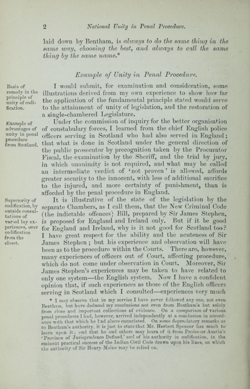 Basis of remedy in the principle of unity of codi- fication. Example of advantages of unity in penal procedure from Scotland. Siipenority of codification, by outside consul- tations of varied lay ex- periences, over codification from the closet. laid down by Bentham, is alivays to do the same tliincj in tlte same ivay., choosing the best, and ahuays to call the same thing by the same name.* Example of Unity in Penal Procedure. I would submit, for examination and consideration, some illustrations derived from my own experience to show how far the application of the fundamental principle stated would serve to the attainment of unity of legislation, and the restoration of a sing’le-chambered Legislature. Under the commission of inquiry for the better organisation of constabulary forces, I learned from tlie chief English police officers serving in Scotland who had also served in England ; that what is done in Scotland under the general direction of the public prosecutor by precognition taken by the Procurator Fiscal, the examination by the Sheriff, and the trial by jury, in which unanimity is not required, and what may be called an intermediate verdict of ‘not proven’ is allowed, affords greater security to the innocent, with less of additional sacrifice to the injured, and more certainty of punishment, than is afforded by the penal procedure in England. It is illustrative of the state of the legislation by the separate Chambers, as I call them, that the New Criminal Code (the indictable offences) Bill, prepared by Sir James Stephen, is proposed for England and Ireland only. But if it be good for England and Ireland, why is it not good for Scotland too ? I have great respect for the ability and the acuteness of Sir James Stephen ; but his experience and observation will have been as to the procedure within the Courts. There are, however, many experiences of officers out of Court, affecting procedure, which do not come under observation in Court. Moreover, Sir James Stephen’s experiences may be taken to have related to only one system—the English system. Now I have a confident opinion that, if such experiences as those of the English officers serving in Scotland which I consulted—experiences very much * I may observe that in my service I liave never followed any one, not even Bentham. bnt have deduced my conclusions not even from Bentham's but solely from close and important collections of evidence. On a comparison of various penal procedures I had, however, arrived independently at a conclusion in accord- ance with that which he had above enunciated. On some depreciatory remarks as to Bentham’s authority, it is just to state that Mr. Herbert Spencer has much to learn upon it; and that he and otliers may learn of it from Prol’es-or Austin’s ‘Province of Jurisprudence Defined,’and of his authority in codification, in the eminent practical success of the Indian Civil Code drawn upon his lines, on which the authority of Sir Henry Maine may be relied on.