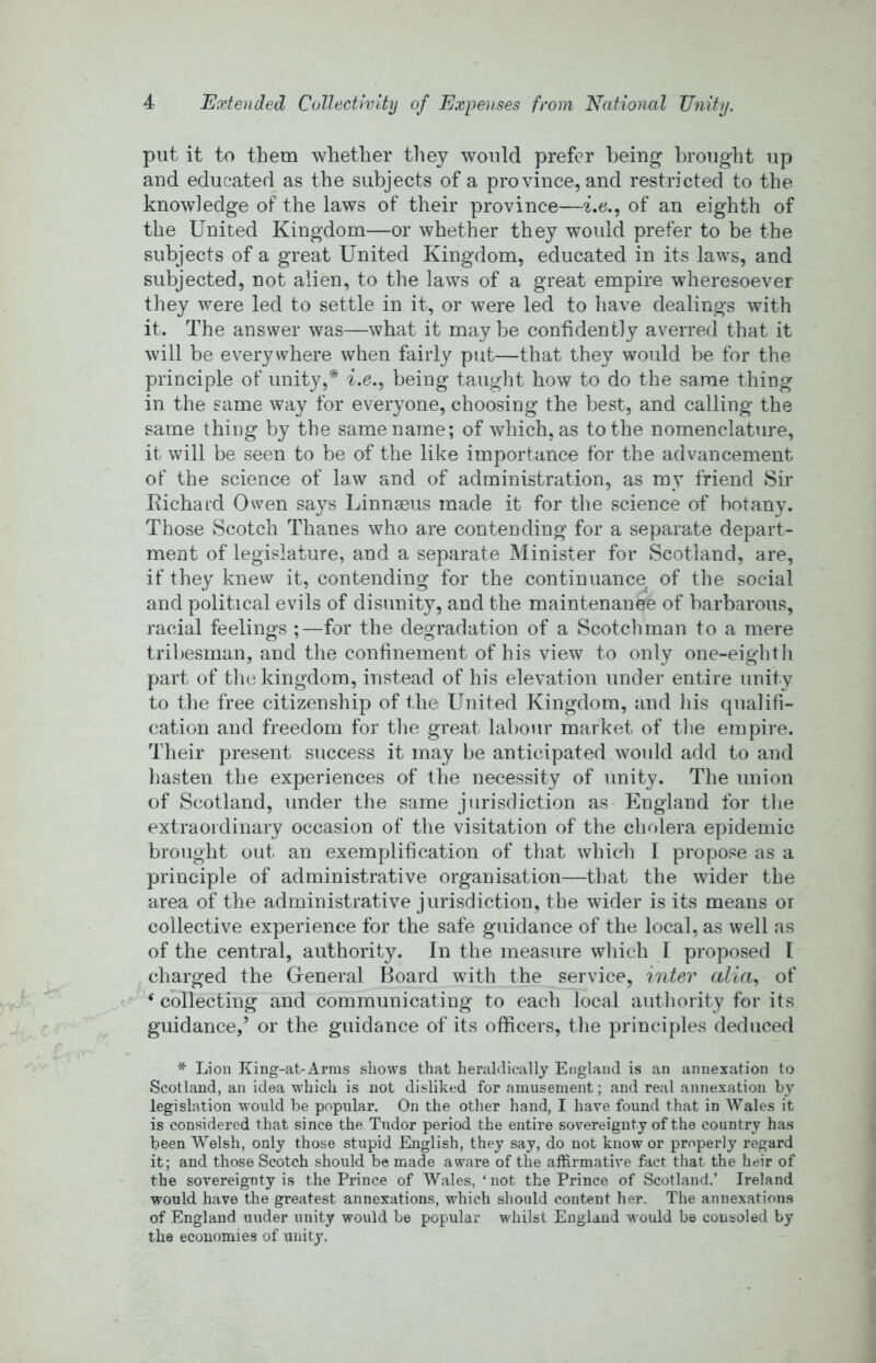 put it to them whether they would prefer being brought up and educated as the subjects of a province, and restricted to the knowledge of the laws of their province—i.e., of an eighth of the United Kingdom—or whether they would prefer to be the subjects of a great United Kingdom, educated in its laws, and subjected, not alien, to the laws of a great empire wheresoever they were led to settle in it, or were led to have dealings with it. The answer was—what it maybe confidently averred that it will be everywhere when fairly put—that they would be for the principle of unity,* i.e., being taught how to do the same thing in the same way for everyone, choosing the best, and calling the same thing by the same name; of which, as to the nomenclature, it will be seen to be of the like importance for the advancement of the science of law and of administration, as my friend Sir Eichard Owen says Linnaeus made it for the science of botany. Those Scotch Thanes who are contending for a separate depart- ment of legislature, and a separate Minister for Scotland, are, if they knew it, contending for the continuance of the social and political evils of disunity, and the maintenance of barbarous, racial feelings ;—for the degradation of a Scotchman to a mere tribesman, and the confinement of his view to only one-eighth part of the kingdom, instead of his elevation under entire unity to the free citizenship of the United Kingdom, and his qualifi- cation and freedom for the great labour market of the empire. Their present success it may be anticipated wovdd add to and hasten the experiences of the necessity of unity. The union of Scotland, under the same jurisdiction as England for the extraordinary occasion of the visitation of the cholera epidemic brought out an exemplification of that which I propose as a principle of administrative organisation—that the wider the area of the administrative jurisdiction, the wider is its means oi collective experience for the safe guidance of the local, as well as of the central, authority. In the measure which I proposed I charged the Greneral Board with the service, inter alia., of ^collecting and communicating to each local authority for its guidance,’ or the guidance of its officers, the principles deduced * Lion King-at-Arms shows that heraldically England is an annexation to Scotland, an idea which is not disliked for amusement; and real annexation by legislation would be popular. On the other hand, I have found that in Wales it is considered that since the Tudor period the entire sovereignty of the country has been Welsh, only those stupid English, they say, do not know or properly regard it; and those Scotch should be made aware of the affirmative fact that the heir of the sovereignty is the Prince of Wales, ‘not the Prince of Scotland.’ Ireland would have the greatest annexations, which should content her. The annexations of England under unity would be popular whilst England would be consoled by the economies of unity.