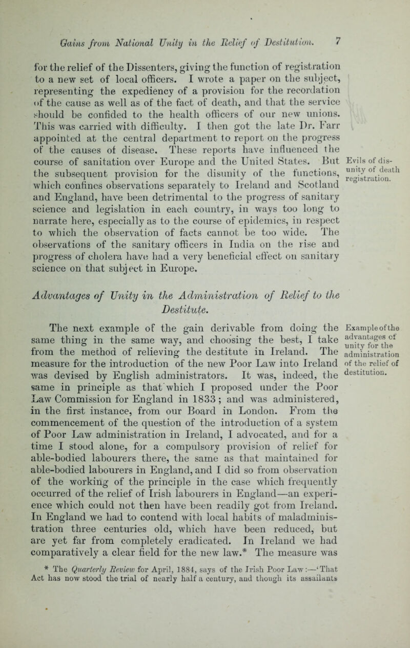 for the relief of the Dissenters, giving tlie function of registration to a new set of local officers. I wrote a paper on the subject, representing the expediency of a provision for the recordation of the cause as well as of the fact of death, and that the service should be confided to the health officers of our new unions. This was carried with difficulty. I then got the late Dr. Fan- appointed at the central department to report on the progress ot‘ the causes of disease. These reports have influenced the course of sanitation over Europe and the United States. But Evils of dis- the subsequent provision for the disunity of the functions, which confines observations separately to Ireland and Scotland and England, have been detrimental to the progress of sanitary science and legislation in each country, in ways too long to narrate here, especially as to the course of epidemics, in respect to which the observation of facts cannot be too wide. The observations of the sanitary officers in India on the rise and progress of cholera have had a very beneficial effect on sanitary science on that subject in Europe. Advantages of Unity in the Administration of Relief to the Destitute, The next example of the gain derivable from doing the Example of the same thing in the same way, and choosing the best, I take from the method of relieving the destitute in Ireland. The administration measure for the introduction of the new Poor Law into Ireland of the relief of v/as devised by English administrators. It was, indeed, the <festitution. same in principle as that'which I proposed under the Poor Law Commission for England in 1833 ; and was administered, in the first instance, from our Board in London. From tlte commencement of the question of the introduction of a system of Poor Law administration in Ireland, I advocated, and for a time I stood alone, for a compulsory provision of relief for able-bodied labourers there, the same as that maintained for able-bodied labourers in England, and I did so from observation of the working of the principle in the case which frequently occurred of the relief of Irish labourers in England—an experi- ence which could not then have been readily got from Ireland. In England we had to contend with local habits of maladminis- tration three centuries old, which have been reduced, but are yet far from completely eradicated. In Ireland we had comparatively a clear field for the new law.* The measure was * The Quarterly Beview for April, 1884, says of the Irish Poor LaTv:—‘That Act has now stood the trial of nearly half a century, and though its assailants