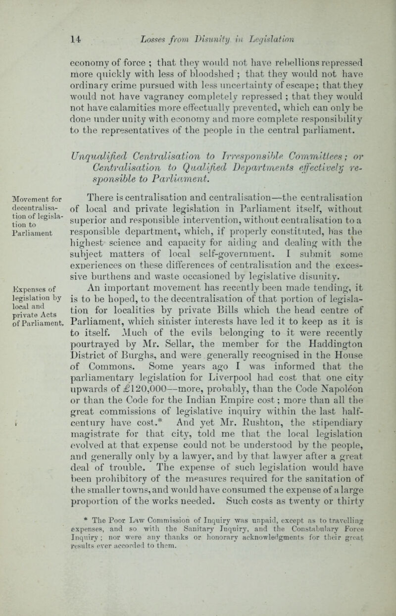 Movement for decentralisa- tion of legisla- tion to Parliament Expenses of legislation by local and private Acts of Parliament. economy of force ; tliat tliey would not liave rebellions repre.ssed more quickly with less of bloodshed ; that they would not have ordinary crime pursued with less uncertainty of escape; that tliey would not have vagrancy completely repressed ; that they would not have calamities more effectually prevented, which can only be done under unity with economy and more complete responsibdity to the representatives of the people in the central parliament. Unqualified Centralisation to TwesponsUde Committees; or Centralisation to Qualified Departments effectively re- sponsible to Parliament, There is centralisation and centralisation—tlie centi alisation of local and private legislation in Parliament itself, without superior and responsible intervention, without centralisation to a responsible department, which, if properly constituted, has the highest science and capacity for aiding and dealing with the subject matters of local self-government. I sidjmit some experiences on these differences of centralisation and the exces- sive burthens and waste occasioned by legislative disunity. An important movement has recently been made tending, it is to be hoped, to the decentralisation of that portion of legisla- tion for localities by private Bills which the head centre of Parliament, which sinister interests have led it to keep as it is to itself. Much of the evils belonging to it were recently pourtrayed by Mr. Sellar, the member for the Haddington District of Burghs, and were generally recognised in the House of Commons. Some years ago I was informed that the parliamentary legislation for Liverpool had cost that one city upwards of £120,000—more, probably, than the Code Napoleon or than the Code for the Indian Empire cost; more than all the great commissions of legislative inquiry within the last half- century have cost.* And yet Mr. Eushton, the stipendiary magistrate for that city, told me that the local legislation evolved at that expense could not be understood by the people, and generally only by a lawyer, and by that lawyer after a gi-eat deal of trouble. The expense of such legislation would have been prohibitory of the mpasures required for the sanitation of the smaller towns, and would have consumed the expense of a large proportion of the works needed. Such costs as twenty or thirty * The Poor Law Commission of Inquiry was unpaid, except as to travelling expenses, and so with the Sanitai’y Inquiry, and the Constabulary Force Inquiry; nor were any thanks or honorary acknowledgments for their great results ever accorded to them.