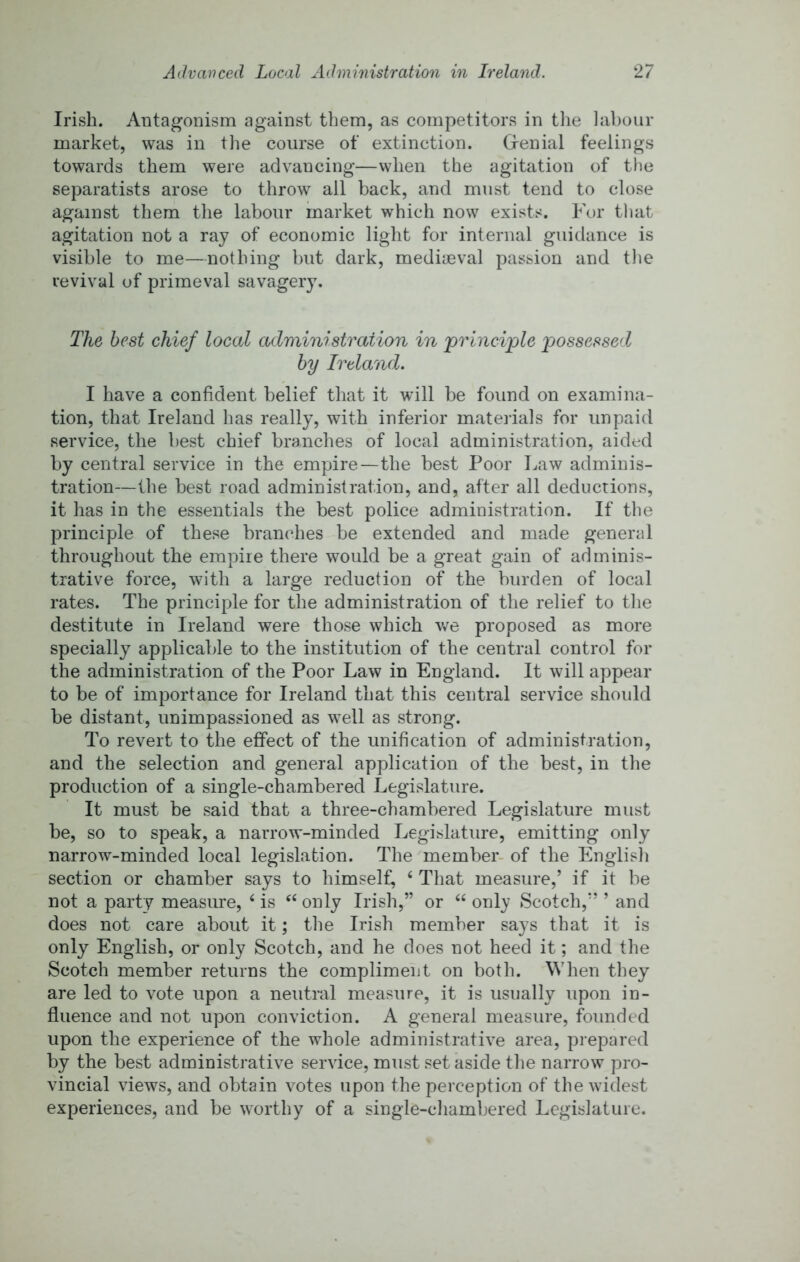 Irish. Antagonism against them, as competitors in tlie labour market, was in the course of extinction. Grenial feelings towards them were advancing—when the agitation of the separatists arose to throw all back, and must tend to close against them tlie labour market which now exists. For tliat agitation not a ray of economic light for internal guidance is visible to me—nothing but dark, mediieval passion and the revival of primeval savagery. The best chief local administration in principle possessed by Ireland. I have a confident belief that it will be found on examina- tion, that Ireland has really, with inferior materials for unpaid service, the best chief branches of local administration, aided by central service in the empire—the best Poor Law adminis- tration—the best road administration, and, after all deductions, it has in the essentials the best police administration. If the principle of these branches be extended and made general throughout the empire there would be a great gain of adminis- trative force, with a large reduction of the burden of local rates. The principle for the administration of the relief to the destitute in Ireland were those which we proposed as more specially applicable to the institution of the central control for the administration of the Poor Law in England. It will appear to be of importance for Ireland that this central service should be distant, unimpassioned as well as strong. To revert to the effect of the unification of administration, and the selection and general application of the best, in the production of a single-chambered Legislature. It must be said that a three-chambered Legislature must be, so to speak, a narrow-minded Legislature, emitting only narrow-minded local legislation. The member- of the English section or chamber says to himself, ‘ That measure,’ if it be not a party measure, ‘ is only Irish,” or “ only Scotch,” ’ and does not care about it; tlie Irish member says that it is only English, or only Scotch, and he does not heed it; and the Scotch member returns the compliment on both. When they are led to vote upon a neutral measure, it is usually upon in- fluence and not upon conviction. A general measure, founded upon the experience of the whole administrative area, prepared by the best administrative service, must set aside the narrow pro- vincial views, and obtain votes upon the perception of the widest experiences, and be worthy of a single-chambered Legislature.