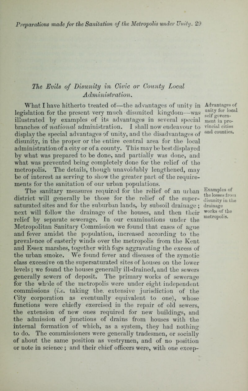 The Evils of Disunity in Civic or County Local Administration, What I have hitherto treated of—the advantages of unity in legislation for the present very much disunited kingdom—was illustrated by examples of its advantages in several special branches of national administration. 1 shall now endeavour to display the special advantages of unity, and the disadvantages of disunity, in the proper or the entire central area for tlie local administration of a city or of a county. This may be best displayed by what was prepared to be done, and partially was done, and what was prevented being completely done for the relief of the metropolis. The details, though unavoidably lengthened, may be of interest as serving to show the greater part of the require- ments for the sanitation of our urban populations. The sanitary measures required for the relief of an urban district will generally be those for the relief of the super- saturated sites and for the suburban lands, by subsoil drainage ; next will follow the drainage of the houses, and then tlieir relief by separate sewerage. In our examinations under the Metropolitan Sanitary Commission we found that cases of ague and fever amidst the population, increased according to the prevalence of easterly winds over the metropolis from tlie Kent and Essex marshes, together with fogs aggravating the excess of the urban smoke. We found fever and diseases of the zymotic class excessive on the supersaturated sites of houses on the lower levels ; we found the houses generally ill-drained, and the sewers generally sewers of deposit. The primary works of sewerage for the whole of the metropolis were under eight independent commissions [i.t. taking the. extensive jurisdiction of tlie City corporation as eventually equivalent to one), whose functions were chiefly exercised in the repair of old sewers, the extension of new ones required for new buildings, and the admission of junctions of drains from houses with tlie internal formation of which, as a system, they had nothing to do. The commissioners were generally tradesmen, or socially of about the same position as vestrymen, and of no position or note in science; and their chief officers were, with one excep- Advantages of unity for lociil self govern- ment in pro- vincial cities and counties. Examples of the losses from disunity in iho drainage works of the metropolis.