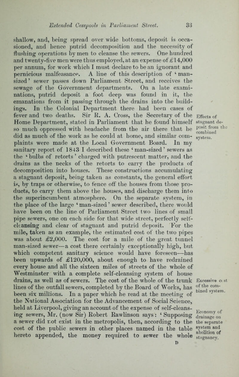 shallow, and, being spread over wide bottoms, deposit is occa- sioned, and hence putrid decomposition and the necessity of flushing operations by men to cleanse the sewers. One hundred and twenty-five men were th\is employed, at an expense of £14,000 per annum, for work which I must declare to bean ignorant and pernicious malfeasance. A line of this description of ‘ man- sized ’ sewer passes down Parliament Street, and receives the sewage of the Government departments. On a late exami- nations, putrid deposit a foot deep was found in it, the emanations from it passing through the drains into the build- ings. In the Colonial Department there had been cases of fever and two deaths. Sir K. A. Cross, the Secretary of tlie Home Department, stated in Parliament that he found himself so much oppressed with headache from the air there that he did as much of the work as he could at home, and similar com- plaints were made at tlie Local Government Board. In my sanitary report of 1843 I described these ‘man-sized’ sewers as the ‘ bulbs of retorts ’ charged with putrescent matter, and the drains as the necks of the retorts to carry the products of decomposition into houses. These constructions accumulating a stagnant deposit, being taken as constants, the general effort is, by traps or otherwise, to fence off the houses from those pro- ducts, to carry them above the houses, and discharge them into the superincumbent atmosphere. On the separate system, in the place of the large ‘man-sized’ sewer described, there would have been on the line of Parliament Street two lines of small pipe sewers, one on each side for that wide street, perfectly self- ckansing and clear of stagnant and putrid deposit. 'For the mile, taken as an example, the estimated cost of the two pipes was about £2,000. The cost for a mile of the great tunnel man-sized sewer—a cost there certainly exceptionally high, but which competent sanitary science would have foreseen—has been upwards of £120,000, about enough to have redrained every house and all the sixteen miles of streets of the whole of Westminster with a complete self-cleansing system of house drains, as well as of sewers. The cost of the whole of the trunk lines of the outfall sewers, completed by the Board of Works, has been six millions. In a paper which he read at the meeting of the National Association for the Advancement of Social Science, held at Liverpool, giving an account of the expense of self-cleans- ing sewers, Mr. (now Sir) Kobert Kawlinson says: ‘ Supposing a sewer did not exist in the metropolis, then, according to the cost of the public sewers in other places named in the table hereto appended, the money required to sewer the whole D Effects of stagnant de- posit from the combined system. Excessive C( st of the com- bined system. Economy of drainage on the separate system and abolition of stagnancy.