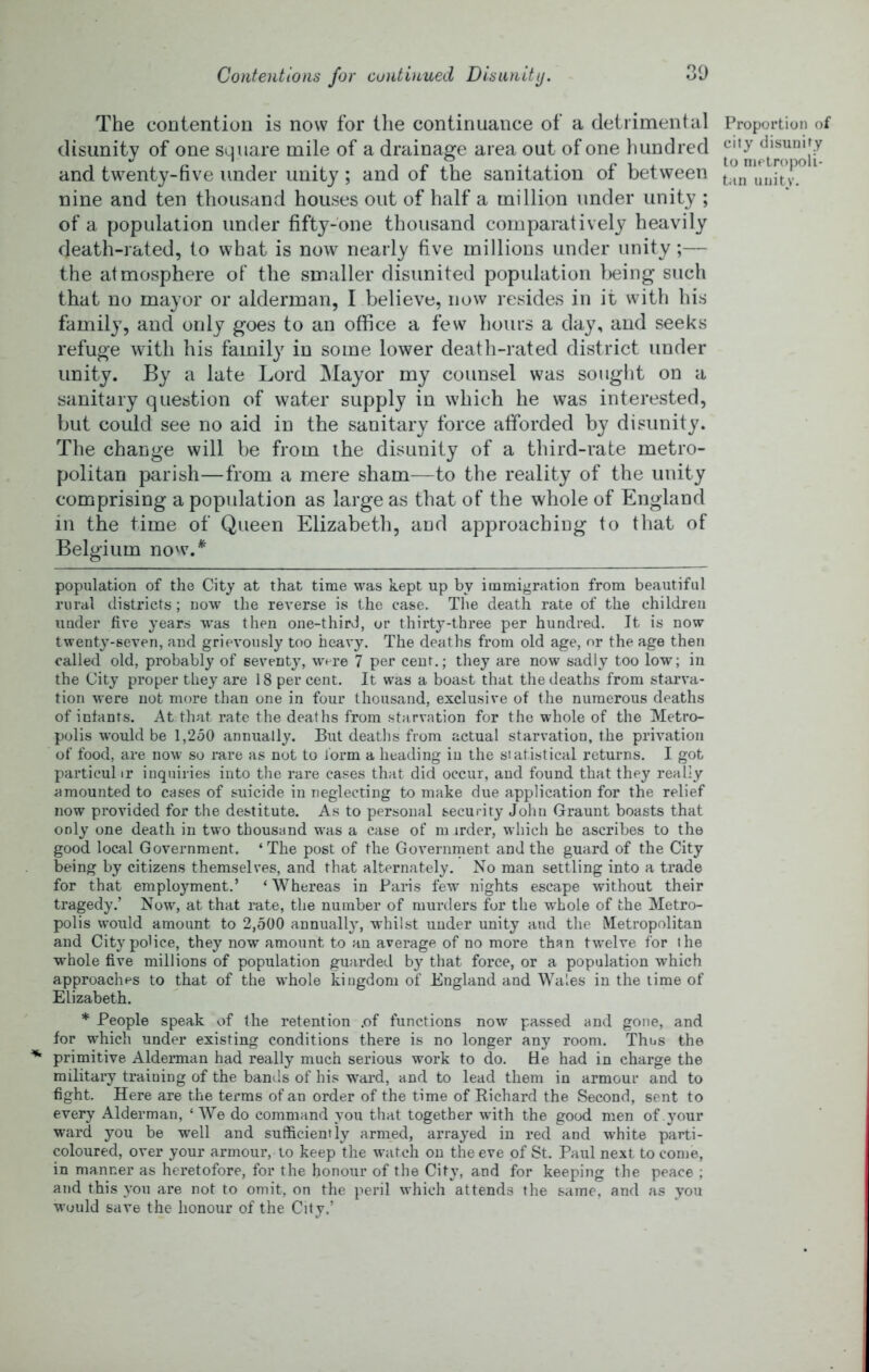 Contentions for continued Disunity. :yj The contention is now for tlie continuance of a detrimental Proportion of disunity of one square mile of a drainage area out of one luindred and twenty-five under unity; and of the sanitation of between tanuiiitv! nine and ten thousand houses out of half a million under unity ; of a population under fifty-one thousand comparatively heavily death-rated, to what is now nearly five millions under unity;— the atmosphere of the smaller disunited population being such that no mayor or alderman, I believe, now resides in it with his family, and only goes to an office a few hours a day, and seeks refuge with his family in some lower death-rated district under unity. By a late Lord Mayor my counsel was sought on a sanitary question of water supply in which he was interested, but could see no aid in the sanitary force afforded by disunity. The change will be from the disunity of a third-rate metro- politan parish—from a mere sham—to the reality of the unity comprising a population as large as that of the whole of England in the time of Queen Elizabeth, and approaching to that of Belgium now.* * population of the City at that time was kept up by immigration from beautiful rural districts; now the reverse is the case. The death rate of the children under five years was then one-third, or thirty-three per hundred. It is now twenty-seven, and grievously too heavy. The deaths from old age, nr the age then called old, probably of sevent}^ were 7 per cent.; they are now sadly too low; in the City proper they are 18 per cent. It was a boast that the deaths from starva- tion were not more than one in four thousand, exclusive of the numerous deaths of infants. At that rate the deaths from starvation for the whole of the Metro- polis would be l,2o0 annually. But deaths from actual starvation, the privation of food, are now so rare as not to form a heading in the statistical returns. I got particul ir inquiries into the rare cases that did occur, and found that they really amounted to cases of suicide in neglecting to make due application for the relief now provided for the destitute. As to personal security John Graunt boasts that only one death in two thousand was a case of m trder, which he ascribes to the good local Government. ‘The post of the Government and the guard of the City being by citizens themselves, and that alternately. No man settling into a trade for that employment.’ ‘ Whereas in Paris few nights escape without their tragedy.’ Now, at that rate, the number of murders for the whole of the Metro- polis would amount to 2,500 annually, whilst under unity and the Metropolitan and City police, they now amount to an average of no more than twelve for the whole five millions of population guarded by that force, or a population which approaches to that of the whole kingdom of England and Wales in the lime of Elizabeth. * People speak of the retention .of functions now passed and gone, and for which under existing conditions there is no longer any room. Thus the primitive Alderman had really much serious work to do. He had in charge the military training of the bands of his ward, and to lead them in armour and to fight. Here are the terms of an order of the time of Richard the Second, sent to every Alderman, ‘ AVe do command you that together with the good men of .your ward you be well and sufficiently armed, arrayed in red and white parti- coloured, over your armour, to keep the watch on the eve of St. Paul next to come, in manner as heretofore, for the honour of the City, and for keeping the peace ; and this you are not to omit, on the peril which attends the same, and as you would save the honour of the City.’