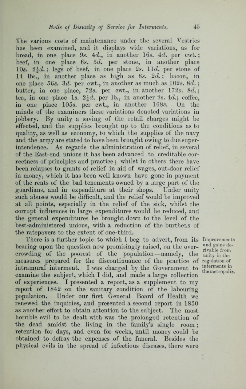 Ihe various costs of maintenance under tlie several Vestries has been examined, and it displays wide variations, as for bread, in one place 9s. in another 16s. 4cZ. per cwt.; beef, in one place 6s. I>d. per stone, in another place 10s. legs of beef, in one place 2s. llcZ. per stone of 14 lbs., in another place as high as 8s. 2d.; bacon, in one place 56s. 3c?. per cwt., in another as much as 102s. 8cZ. ; butter, in one place, 72s. per cwt., in another 172s. 8cZ.; tea, in one place Is. 2\d. per lb., in another 2s. 4cZ.; coffee, in one place 105s. per cwt., in another 168s. On the minds of the examiners these variations denoted variations in jobbery. By unity a saving of the retail charges might be effected, and the supplies brought up to the conditions as to quality, as well as economy, to which the supplies of the navy and the army are stated to have been brought owing to due super- intendence. As regards the administration of relief, in several of the East-end unions it has been advanced to creditable cor- rectness of principles and practice ; whilst in others there have been relapses to grants of relief in aid of wages, out-door relief in money, which it has been well known have gone in payment of the rents of the bad tenements owned by a ^arge part of the guardians, and in expenditure at their shops. Under unity such abuses would be difficult, and the relief would be improved at all points, especially in the relief of the sick, whilst the corrupt influences in large expenditures would be reduced, and the general expenditures be brought down to the level of the best-administered unions, with a reduction of the burthens of the ratepayers to the extent of one-third. There is a further topic to which I beg to advert, from its bearing upon the question now promisingly raised, on the over- crowding of the poorest of the population—namely, the measures prepared for the discontinuance of the practice of intramural interment. I was charged by the Grovernment to examine the subject, which I did, and made a large collection of experiences. I presented a report, as a supplement to my report of 1842 on the sanitary condition of the labouring population. Under our first Greneral Board of Health we renewed the inquiries, and presented a second report in 1850 as another effort to obtain attention to the subject. The most horrible evil to be dealt with was the prolonged retention of the dead amidst the living in the family’s single room ; retention for days, and even for weeks, until money could be obtained to defray the expenses of the funeral. Besides the physical evils in the spread of infectious diseases, there were Improvements and gains de- rivable from unity in the regulation of interments in the metropolis.