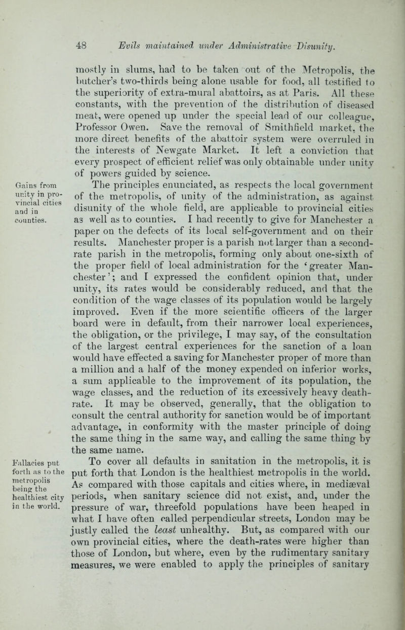 Gains from unity in pro- vincial cities and in counties. Fallacies put forth as to the metropolis being the healthiest city in the world. mostly in slums, had to be taken out of the iMetropolis, the butchers two-thirds being alone usable for food, all testified to the superiority of extra-mural abattoirs, as at Paris. All these constants, with the prev^eution of the distribution of diseased meat, were opened up under the special lead of our colleague. Professor Owen. Save the removal of Smith field market, the more direct benefits of the abattoir system were overruled in the interests of Newgate Market. It left a conviction that every prospect of efficient relief was only obtainable under unity of powers guided by science. The principles enunciated, as respects the local government of the metropolis, of unity of the administration, as against disunity of the whole field, are applicable to provincial cities as well as to counties. I had recently to give for Manchester a paper on the defects of its local self-government and on their results. jManchester proper is a parish not larger than a second- rate parish in the metropolis, forming only about one-sixth of the proper field of local administration for the ‘ greater Man- chester ’; and I expressed the confident opinion that, under unity, its rates would be considerably reduced, and that the condition of the wage classes of its population would be largely improved. Even if the more scientific officers of the larger board were in default, from their narrower local experiences, the obligation, or the privilege, I may say, of the consultation of the largest central experiences for the sanction of a loan would have effected a saving for Manchester proper of more than a million and a half of the money expended on inferior works, a sum applicable to the improvement of its population, the wage classes, and the reduction of its excessively heavy death- rate. It may be observed, generally, that the obligation to consult the central authority for sanction would be of important advantage, in conformity with the master principle of doing the same thing in the same way, and calling the same thing by the same name. To cover all defaults in sanitation in the metropolis, it is put forth that London is the healthiest metropolis in the world. As compared with those capitals and cities where, in mediaeval periods, when sanitary science did not exist, and, under the pressure of war, threefold populations have been heaped in what I have often called perpendicular streets, London may be justly called the least unhealthy. But, as compared with our own provincial cities, where the death-rates were higher than those of London, but where, even by the rudimentary sanitary measures, we were enabled to apply the principles of sanitary